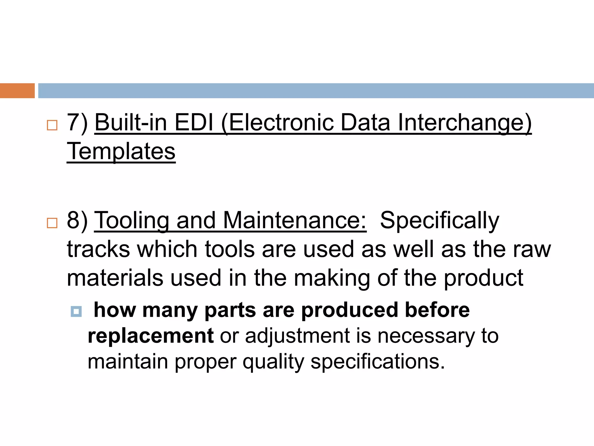  7) Built-in EDI (Electronic Data Interchange)
Templates
 8) Tooling and Maintenance: Specifically
tracks which tools are used as well as the raw
materials used in the making of the product
 how many parts are produced before
replacement or adjustment is necessary to
maintain proper quality specifications.
 