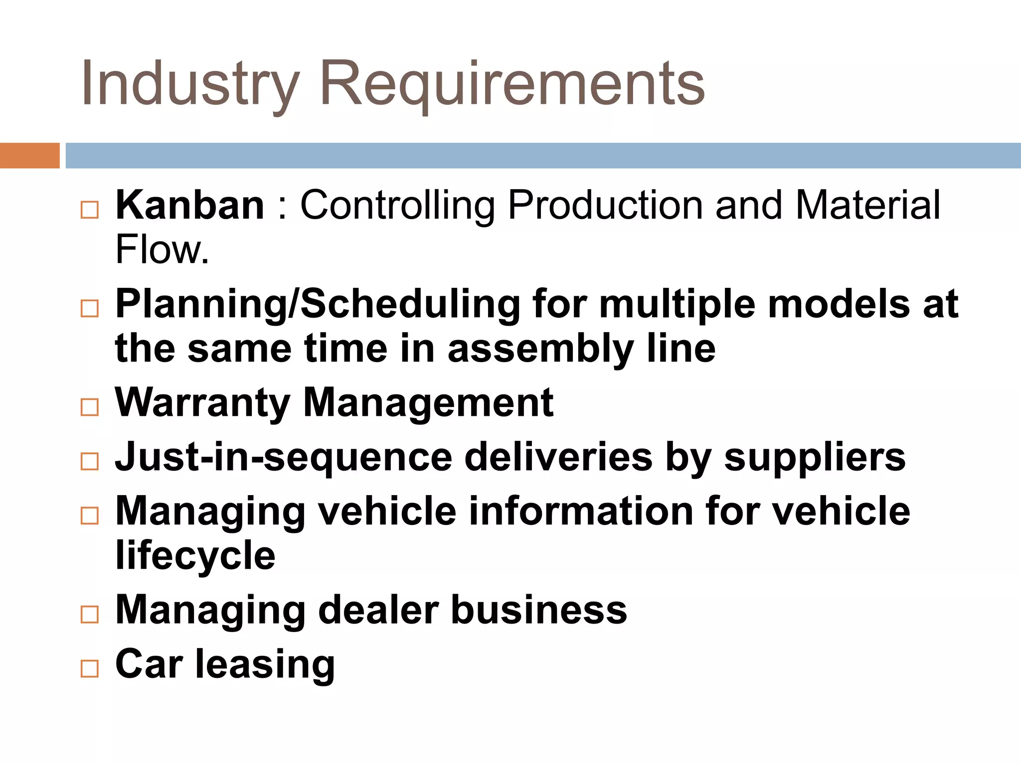 Industry Requirements
 Kanban : Controlling Production and Material
Flow.
 Planning/Scheduling for multiple models at
the same time in assembly line
 Warranty Management
 Just-in-sequence deliveries by suppliers
 Managing vehicle information for vehicle
lifecycle
 Managing dealer business
 Car leasing
 