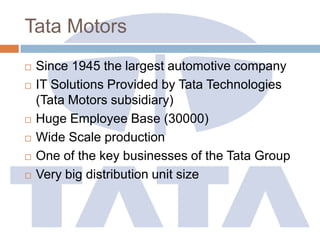 Tata Motors
 Since 1945 the largest automotive company
 IT Solutions Provided by Tata Technologies
(Tata Motors subsidiary)
 Huge Employee Base (30000)
 Wide Scale production
 One of the key businesses of the Tata Group
 Very big distribution unit size
 