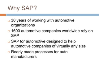 Why SAP?
 30 years of working with automotive
organizations
 1600 automotive companies worldwide rely on
SAP
 SAP for automotive designed to help
automotive companies of virtually any size
 Ready made processes for auto
manufacturers
 
