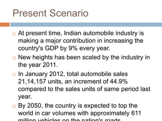 Present Scenario
 At present time, Indian automobile industry is
making a major contribution in increasing the
country's GDP by 9% every year.
 New heights has been scaled by the industry in
the year 2011.
 In January 2012, total automobile sales
21,14,157 units, an increment of 44.9%
compared to the sales units of same period last
year.
 By 2050, the country is expected to top the
world in car volumes with approximately 611
 
