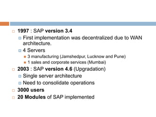  1997 : SAP version 3.4
 First implementation was decentralized due to WAN
architecture.
 4 Servers
 3 manufacturing (Jamshedpur, Lucknow and Pune)
 1 sales and corporate services (Mumbai)
 2003 : SAP version 4.6 (Upgradation)
 Single server architecture
 Need to consolidate operations
 3000 users
 20 Modules of SAP implemented
 