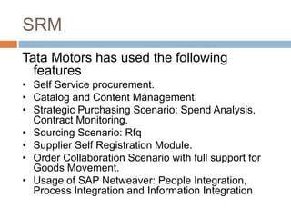 SRM
Tata Motors has used the following
features
• Self Service procurement.
• Catalog and Content Management.
• Strategic Purchasing Scenario: Spend Analysis,
Contract Monitoring.
• Sourcing Scenario: Rfq
• Supplier Self Registration Module.
• Order Collaboration Scenario with full support for
Goods Movement.
• Usage of SAP Netweaver: People Integration,
Process Integration and Information Integration
 