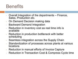 Benefits
• Overall Integration of the departments – Finance,
Sales, Production etc.
• On Demand Decision making data
• Backward Demand Integration
• Reduction in inventory cost as real time info is
available
• Reduction in production bottleneck with better
scheduling
• Seamless integration across the Supply Chain
• Standardization of processes across plants at various
locations
• Reduction in manual efforts of Invoice Capture
• Reduction in Transaction Cost & Compress Cycle time
 