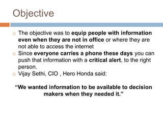 Objective
 The objective was to equip people with information
even when they are not in office or where they are
not able to access the internet
 Since everyone carries a phone these days you can
push that information with a critical alert, to the right
person.
 Vijay Sethi, CIO , Hero Honda said:
“We wanted information to be available to decision
makers when they needed it.”
 