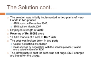 The Solution cont…
 The solution was initially implemented in two plants of Hero
Honda in two phases
 SMS push on December 2006
 SMS pull on March 2007
 Employee strength of 4000
 Revenue of Rs.10089 crore
 19 bike models at a cost of Rs.7 lakh.
 The cost was broken down in two parts
 Cost of not getting information
 Cost-savings by negotiating with the service provider, to add
more value in terms of ROI.
 The infrastructure cost for such was not huge. SMS charges
are based on the usage.
 