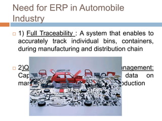 Need for ERP in Automobile
Industry
 1) Full Traceability : A system that enables to
accurately track individual bins, containers,
during manufacturing and distribution chain
 2)Quality and Supply Chain Management:
Capability to track real-time data on
manufacturing and supply during production
 