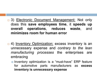  3) Electronic Document Management: Not only
does this save employees time, it speeds up
overall operations, reduces waste, and
minimizes room for human error
 4) Inventory Optimization: excess inventory is an
unnecessary expense and contrary to the lean
manufacturing processes the enterprises are
embracing
 Inventory optimization is a “must-have” ERP feature
for automotive parts manufacturers as excess
inventory is unnecessary expense
 