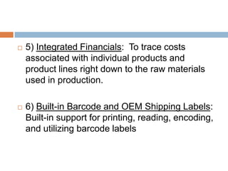  5) Integrated Financials: To trace costs
associated with individual products and
product lines right down to the raw materials
used in production.
 6) Built-in Barcode and OEM Shipping Labels:
Built-in support for printing, reading, encoding,
and utilizing barcode labels
 