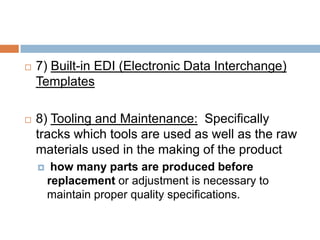  7) Built-in EDI (Electronic Data Interchange)
Templates
 8) Tooling and Maintenance: Specifically
tracks which tools are used as well as the raw
materials used in the making of the product
 how many parts are produced before
replacement or adjustment is necessary to
maintain proper quality specifications.
 