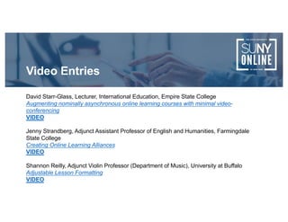 David Starr-Glass, Lecturer, International Education, Empire State College
Augmenting nominally asynchronous online learning courses with minimal video-
conferencing
VIDEO
Jenny Strandberg, Adjunct Assistant Professor of English and Humanities, Farmingdale
State College
Creating Online Learning Alliances
VIDEO
Shannon Reilly, Adjunct Violin Professor (Department of Music), University at Buffalo
Adjustable Lesson Formatting
VIDEO
Video Entries
 