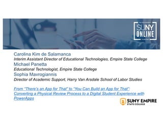 Carolina Kim de Salamanca
Interim Assistant Director of Educational Technologies, Empire State College
Michael Panetta
Educational Technologist, Empire State College
Sophia Mavrogiannis
Director of Academic Support, Harry Van Arsdale School of Labor Studies
From “There’s an App for That” to “You Can Build an App for That”:
Converting a Physical Review Process to a Digital Student Experience with
PowerApps
 