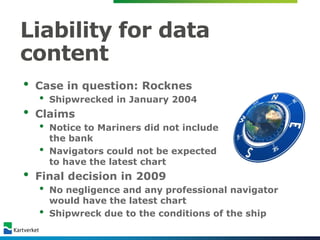 Liability for data
content
•   Case in question: Rocknes
    •   Shipwrecked in January 2004
•   Claims
    •   Notice to Mariners did not include
        the bank
    •   Navigators could not be expected
        to have the latest chart
•   Final decision in 2009
    •   No negligence and any professional navigator
        would have the latest chart
    •   Shipwreck due to the conditions of the ship
 