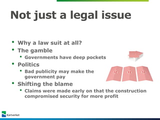 Not just a legal issue

•   Why a law suit at all?
•   The gamble
    •   Governments have deep pockets
•   Politics
    •   Bad publicity may make the
        government pay
•   Shifting the blame
    •   Claims were made early on that the construction
        compromised security for more profit
 