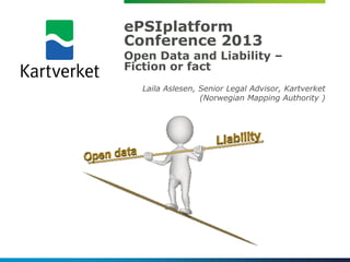 ePSIplatform
Conference 2013
Open Data and Liability –
Fiction or fact
  Laila Aslesen, Senior Legal Advisor, Kartverket
                 (Norwegian Mapping Authority )
 