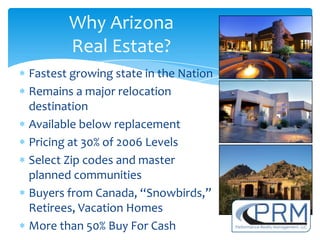 Why Arizona
       Real Estate?
Fastest growing state in the Nation
Remains a major relocation
destination
Available below replacement
Pricing at 30% of 2006 Levels
Select Zip codes and master
planned communities
Buyers from Canada, “Snowbirds,”
Retirees, Vacation Homes
More than 50% Buy For Cash
 