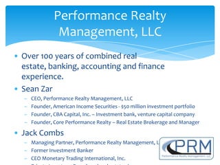 Performance Realty
                Management, LLC
• Over 100 years of combined real
  estate, banking, accounting and finance
  experience.
• Sean Zar
  –   CEO, Performance Realty Management, LLC
  –   Founder, American Income Securities - $50 million investment portfolio
  –   Founder, CBA Capital, Inc. – Investment bank, venture capital company
  –   Founder, Core Performance Realty – Real Estate Brokerage and Manager

• Jack Combs
  – Managing Partner, Performance Realty Management, LLC
  – Former Investment Banker
  – CEO Monetary Trading International, Inc.
 