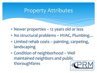 Property Attributes


• Newer properties – 12 years old or less
• No structural problems – HVAC, Plumbing…
• Limited rehab costs – painting, carpeting,
  landscaping
• Condition of neighborhood – Well
  maintained neighbors and public
  thoroughfares
 