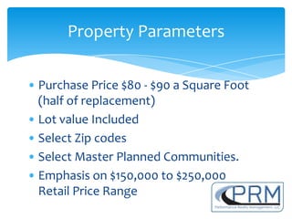 Property Parameters

• Purchase Price $80 - $90 a Square Foot
  (half of replacement)
• Lot value Included
• Select Zip codes
• Select Master Planned Communities.
• Emphasis on $150,000 to $250,000
  Retail Price Range
 