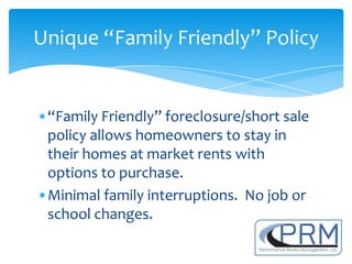 Unique “Family Friendly” Policy


•“Family Friendly” foreclosure/short sale
 policy allows homeowners to stay in
 their homes at market rents with
 options to purchase.
•Minimal family interruptions. No job or
 school changes.
 