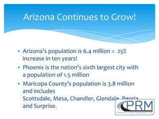 Arizona Continues to Grow!


• Arizona’s population is 6.4 million = 25%
  increase in ten years!
• Phoenix is the nation’s sixth largest city with
  a population of 1.5 million
• Maricopa County’s population is 3.8 million
  and includes
  Scottsdale, Mesa, Chandler, Glendale, Peoria
  and Surprise.
 