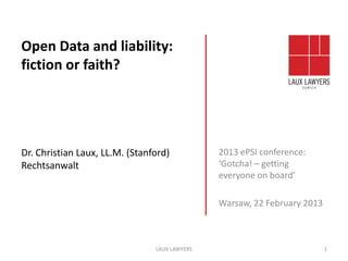 Open Data and liability:
fiction or faith?




Dr. Christian Laux, LL.M. (Stanford)           2013 ePSI conference:
Rechtsanwalt                                   ‘Gotcha! – getting
                                               everyone on board’

                                               Warsaw, 22 February 2013



                                LAUX LAWYERS                              1
 