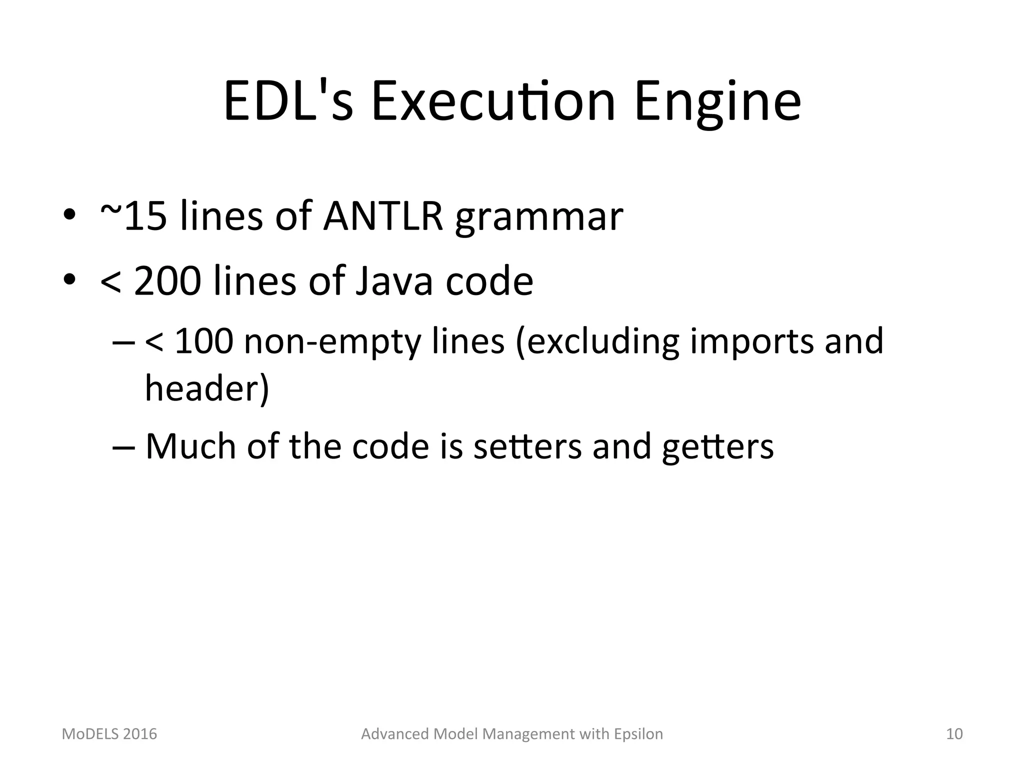 EDL's	ExecuLon	Engine	
•  ~15	lines	of	ANTLR	grammar	
•  <	200	lines	of	Java	code	
– <	100	non-empty	lines	(excluding	imports	and	
header)	
– Much	of	the	code	is	seTers	and	geTers	
MoDELS	2016	 Advanced	Model	Management	with	Epsilon	 10	
 