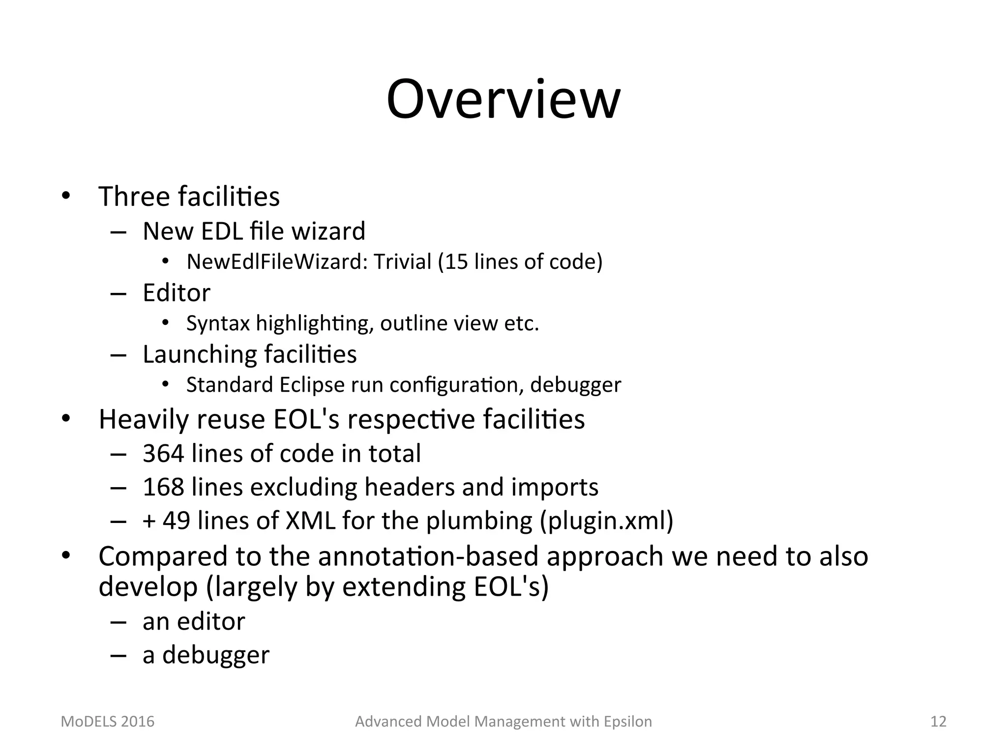 Overview	
•  Three	faciliLes	
–  New	EDL	ﬁle	wizard	
•  NewEdlFileWizard:	Trivial	(15	lines	of	code)	
–  Editor	
•  Syntax	highlighLng,	outline	view	etc.	
–  Launching	faciliLes	
•  Standard	Eclipse	run	conﬁguraLon,	debugger	
•  Heavily	reuse	EOL's	respecLve	faciliLes	
–  364	lines	of	code	in	total	
–  168	lines	excluding	headers	and	imports	
–  +	49	lines	of	XML	for	the	plumbing	(plugin.xml)	
•  Compared	to	the	annotaLon-based	approach	we	need	to	also	
develop	(largely	by	extending	EOL's)	
–  an	editor	
–  a	debugger	
MoDELS	2016	 Advanced	Model	Management	with	Epsilon	 12	
 