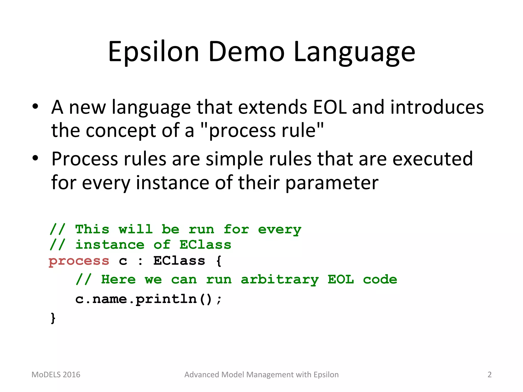 Epsilon	Demo	Language	
•  A	new	language	that	extends	EOL	and	introduces	
the	concept	of	a	"process	rule"	
•  Process	rules	are	simple	rules	that	are	executed	
for	every	instance	of	their	parameter	
	
// This will be run for every
// instance of EClass
process c : EClass {
// Here we can run arbitrary EOL code
c.name.println();
}
MoDELS	2016	 Advanced	Model	Management	with	Epsilon	 2	
 