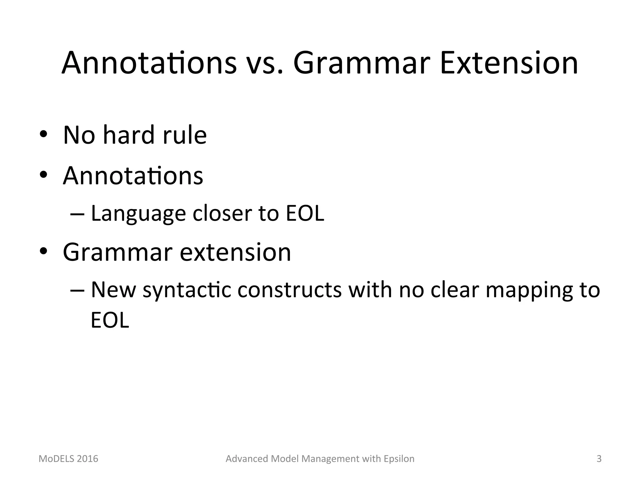 AnnotaLons	vs.	Grammar	Extension	
•  No	hard	rule	
•  AnnotaLons	
– Language	closer	to	EOL	
•  Grammar	extension	
– New	syntacLc	constructs	with	no	clear	mapping	to	
EOL	
MoDELS	2016	 Advanced	Model	Management	with	Epsilon	 3	
 