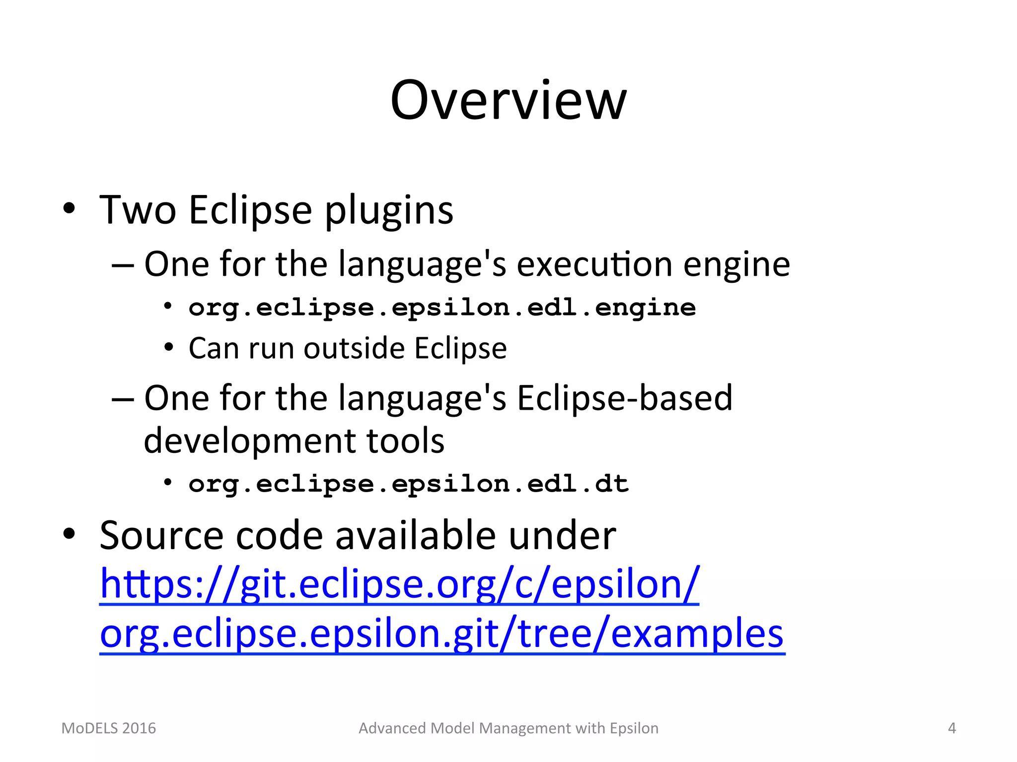 Overview	
•  Two	Eclipse	plugins	
– One	for	the	language's	execuLon	engine	
•  org.eclipse.epsilon.edl.engine
•  Can	run	outside	Eclipse	
– One	for	the	language's	Eclipse-based	
development	tools	
•  org.eclipse.epsilon.edl.dt
•  Source	code	available	under	
hTps://git.eclipse.org/c/epsilon/
org.eclipse.epsilon.git/tree/examples		
MoDELS	2016	 Advanced	Model	Management	with	Epsilon	 4	
 