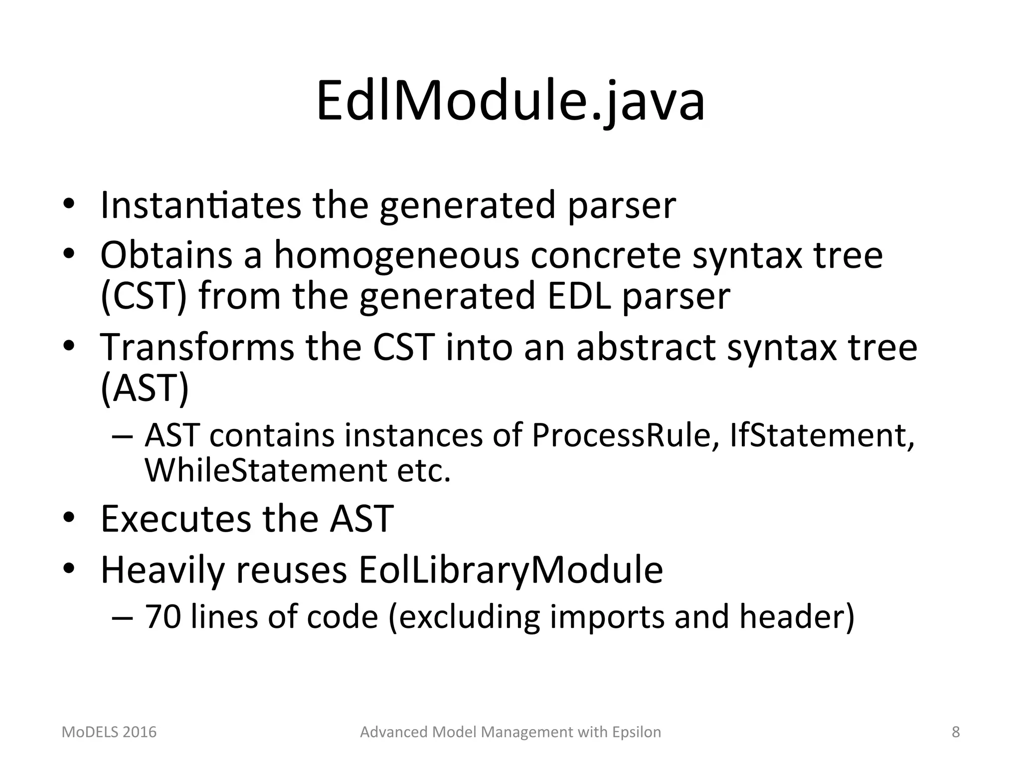 EdlModule.java	
•  InstanLates	the	generated	parser	
•  Obtains	a	homogeneous	concrete	syntax	tree	
(CST)	from	the	generated	EDL	parser	
•  Transforms	the	CST	into	an	abstract	syntax	tree	
(AST)	
–  AST	contains	instances	of	ProcessRule,	IfStatement,	
WhileStatement	etc.	
•  Executes	the	AST	
•  Heavily	reuses	EolLibraryModule	
–  70	lines	of	code	(excluding	imports	and	header)	
MoDELS	2016	 Advanced	Model	Management	with	Epsilon	 8	
 