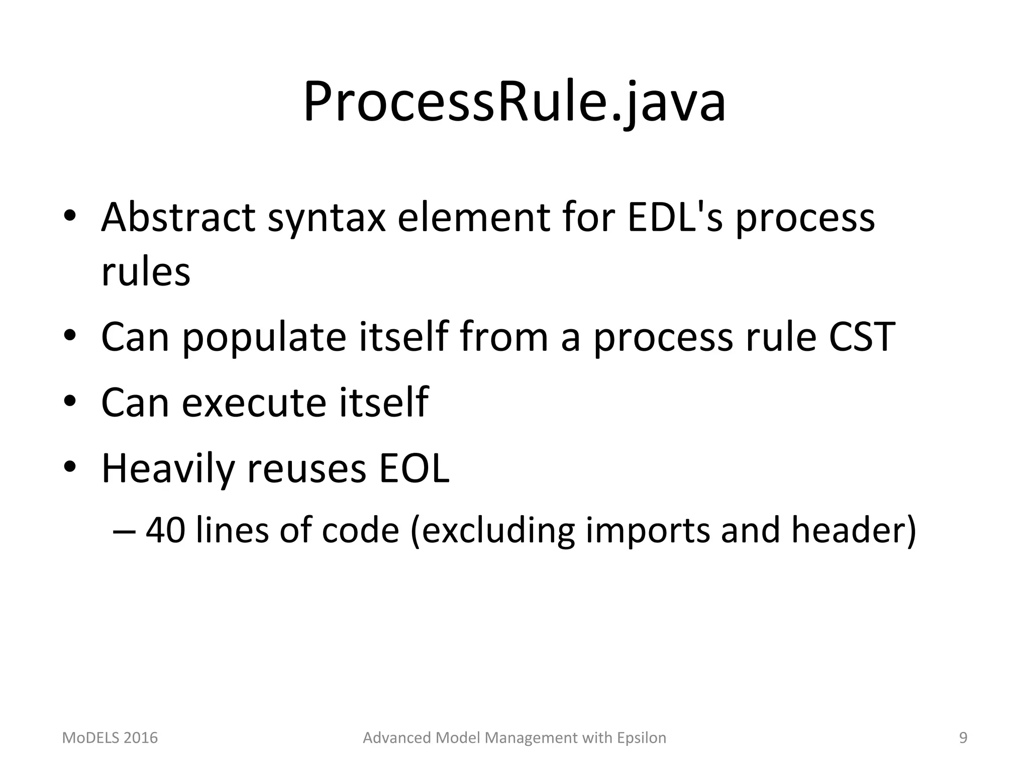 ProcessRule.java	
•  Abstract	syntax	element	for	EDL's	process	
rules	
•  Can	populate	itself	from	a	process	rule	CST	
•  Can	execute	itself	
•  Heavily	reuses	EOL	
– 40	lines	of	code	(excluding	imports	and	header)	
MoDELS	2016	 Advanced	Model	Management	with	Epsilon	 9	
 