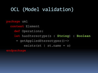 OCL (Model validation)
package uml
context Element
def Operations:
let hasStereotype(s : String) : Boolean
= getAppliedSte...