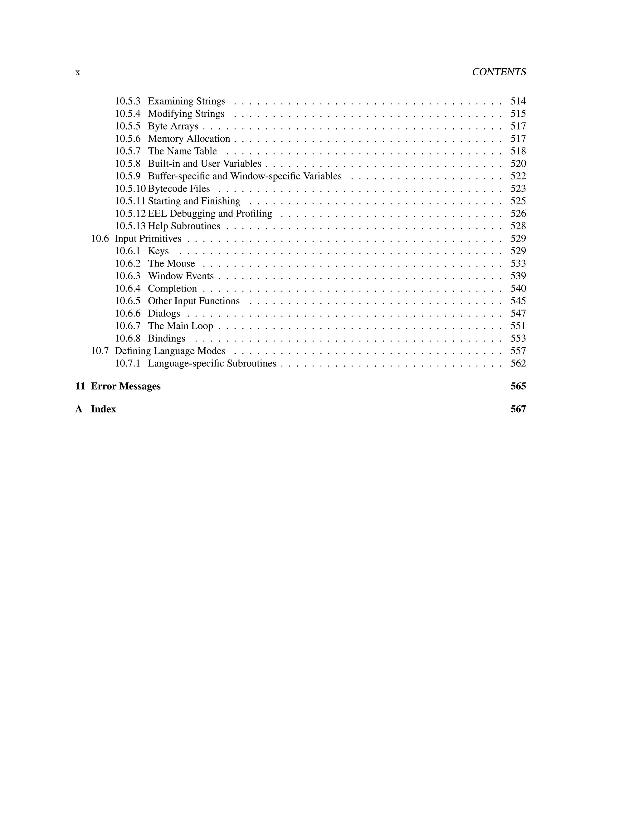 x                                                                                                                                     CONTENTS

         10.5.3 Examining Strings . . . . . . . . . . . . . . .       .   .   .   .   .   .   .   .   .   .   .   .   .   .   .   .   .   .   .   .   514
         10.5.4 Modifying Strings . . . . . . . . . . . . . . .       .   .   .   .   .   .   .   .   .   .   .   .   .   .   .   .   .   .   .   .   515
         10.5.5 Byte Arrays . . . . . . . . . . . . . . . . . . .     .   .   .   .   .   .   .   .   .   .   .   .   .   .   .   .   .   .   .   .   517
         10.5.6 Memory Allocation . . . . . . . . . . . . . . .       .   .   .   .   .   .   .   .   .   .   .   .   .   .   .   .   .   .   .   .   517
         10.5.7 The Name Table . . . . . . . . . . . . . . . .        .   .   .   .   .   .   .   .   .   .   .   .   .   .   .   .   .   .   .   .   518
         10.5.8 Built-in and User Variables . . . . . . . . . . .     .   .   .   .   .   .   .   .   .   .   .   .   .   .   .   .   .   .   .   .   520
         10.5.9 Buffer-speciﬁc and Window-speciﬁc Variables           .   .   .   .   .   .   .   .   .   .   .   .   .   .   .   .   .   .   .   .   522
         10.5.10 Bytecode Files . . . . . . . . . . . . . . . . .     .   .   .   .   .   .   .   .   .   .   .   .   .   .   .   .   .   .   .   .   523
         10.5.11 Starting and Finishing . . . . . . . . . . . . .     .   .   .   .   .   .   .   .   .   .   .   .   .   .   .   .   .   .   .   .   525
         10.5.12 EEL Debugging and Proﬁling . . . . . . . . .         .   .   .   .   .   .   .   .   .   .   .   .   .   .   .   .   .   .   .   .   526
         10.5.13 Help Subroutines . . . . . . . . . . . . . . . .     .   .   .   .   .   .   .   .   .   .   .   .   .   .   .   .   .   .   .   .   528
    10.6 Input Primitives . . . . . . . . . . . . . . . . . . . . .   .   .   .   .   .   .   .   .   .   .   .   .   .   .   .   .   .   .   .   .   529
         10.6.1 Keys . . . . . . . . . . . . . . . . . . . . . .      .   .   .   .   .   .   .   .   .   .   .   .   .   .   .   .   .   .   .   .   529
         10.6.2 The Mouse . . . . . . . . . . . . . . . . . . .       .   .   .   .   .   .   .   .   .   .   .   .   .   .   .   .   .   .   .   .   533
         10.6.3 Window Events . . . . . . . . . . . . . . . . .       .   .   .   .   .   .   .   .   .   .   .   .   .   .   .   .   .   .   .   .   539
         10.6.4 Completion . . . . . . . . . . . . . . . . . . .      .   .   .   .   .   .   .   .   .   .   .   .   .   .   .   .   .   .   .   .   540
         10.6.5 Other Input Functions . . . . . . . . . . . . .       .   .   .   .   .   .   .   .   .   .   .   .   .   .   .   .   .   .   .   .   545
         10.6.6 Dialogs . . . . . . . . . . . . . . . . . . . . .     .   .   .   .   .   .   .   .   .   .   .   .   .   .   .   .   .   .   .   .   547
         10.6.7 The Main Loop . . . . . . . . . . . . . . . . .       .   .   .   .   .   .   .   .   .   .   .   .   .   .   .   .   .   .   .   .   551
         10.6.8 Bindings . . . . . . . . . . . . . . . . . . . .      .   .   .   .   .   .   .   .   .   .   .   .   .   .   .   .   .   .   .   .   553
    10.7 Deﬁning Language Modes . . . . . . . . . . . . . . .         .   .   .   .   .   .   .   .   .   .   .   .   .   .   .   .   .   .   .   .   557
         10.7.1 Language-speciﬁc Subroutines . . . . . . . . .        .   .   .   .   .   .   .   .   .   .   .   .   .   .   .   .   .   .   .   .   562

11 Error Messages                                                                                                                                     565

A Index                                                                                                                                               567
 