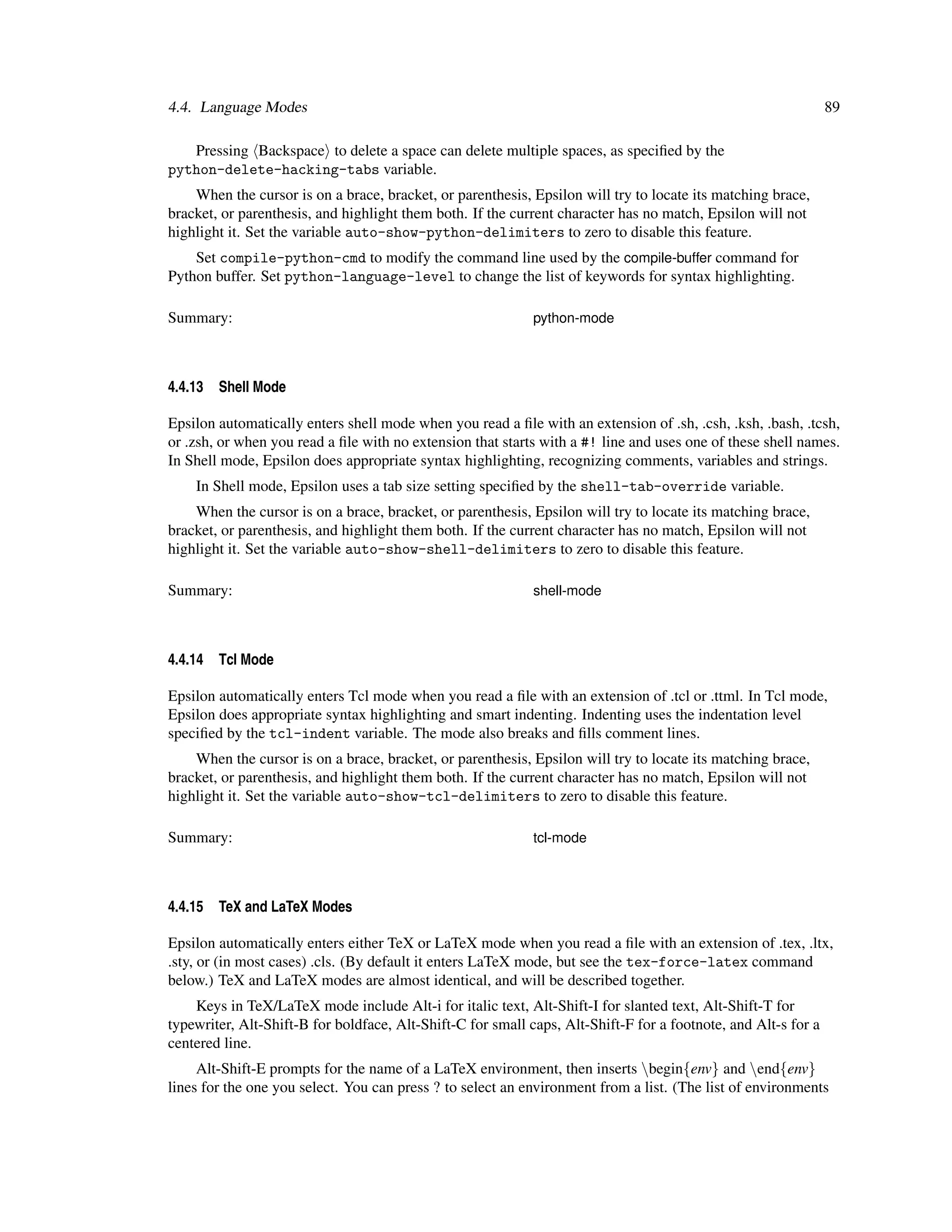 4.4. Language Modes                                                                                             89

   Pressing Backspace to delete a space can delete multiple spaces, as speciﬁed by the
python-delete-hacking-tabs variable.
    When the cursor is on a brace, bracket, or parenthesis, Epsilon will try to locate its matching brace,
bracket, or parenthesis, and highlight them both. If the current character has no match, Epsilon will not
highlight it. Set the variable auto-show-python-delimiters to zero to disable this feature.
    Set compile-python-cmd to modify the command line used by the compile-buffer command for
Python buffer. Set python-language-level to change the list of keywords for syntax highlighting.

Summary:                                                     python-mode



4.4.13   Shell Mode

Epsilon automatically enters shell mode when you read a ﬁle with an extension of .sh, .csh, .ksh, .bash, .tcsh,
or .zsh, or when you read a ﬁle with no extension that starts with a #! line and uses one of these shell names.
In Shell mode, Epsilon does appropriate syntax highlighting, recognizing comments, variables and strings.
    In Shell mode, Epsilon uses a tab size setting speciﬁed by the shell-tab-override variable.
    When the cursor is on a brace, bracket, or parenthesis, Epsilon will try to locate its matching brace,
bracket, or parenthesis, and highlight them both. If the current character has no match, Epsilon will not
highlight it. Set the variable auto-show-shell-delimiters to zero to disable this feature.

Summary:                                                     shell-mode



4.4.14   Tcl Mode

Epsilon automatically enters Tcl mode when you read a ﬁle with an extension of .tcl or .ttml. In Tcl mode,
Epsilon does appropriate syntax highlighting and smart indenting. Indenting uses the indentation level
speciﬁed by the tcl-indent variable. The mode also breaks and ﬁlls comment lines.
    When the cursor is on a brace, bracket, or parenthesis, Epsilon will try to locate its matching brace,
bracket, or parenthesis, and highlight them both. If the current character has no match, Epsilon will not
highlight it. Set the variable auto-show-tcl-delimiters to zero to disable this feature.

Summary:                                                     tcl-mode



4.4.15   TeX and LaTeX Modes

Epsilon automatically enters either TeX or LaTeX mode when you read a ﬁle with an extension of .tex, .ltx,
.sty, or (in most cases) .cls. (By default it enters LaTeX mode, but see the tex-force-latex command
below.) TeX and LaTeX modes are almost identical, and will be described together.
    Keys in TeX/LaTeX mode include Alt-i for italic text, Alt-Shift-I for slanted text, Alt-Shift-T for
typewriter, Alt-Shift-B for boldface, Alt-Shift-C for small caps, Alt-Shift-F for a footnote, and Alt-s for a
centered line.
     Alt-Shift-E prompts for the name of a LaTeX environment, then inserts begin{env} and end{env}
lines for the one you select. You can press ? to select an environment from a list. (The list of environments
 