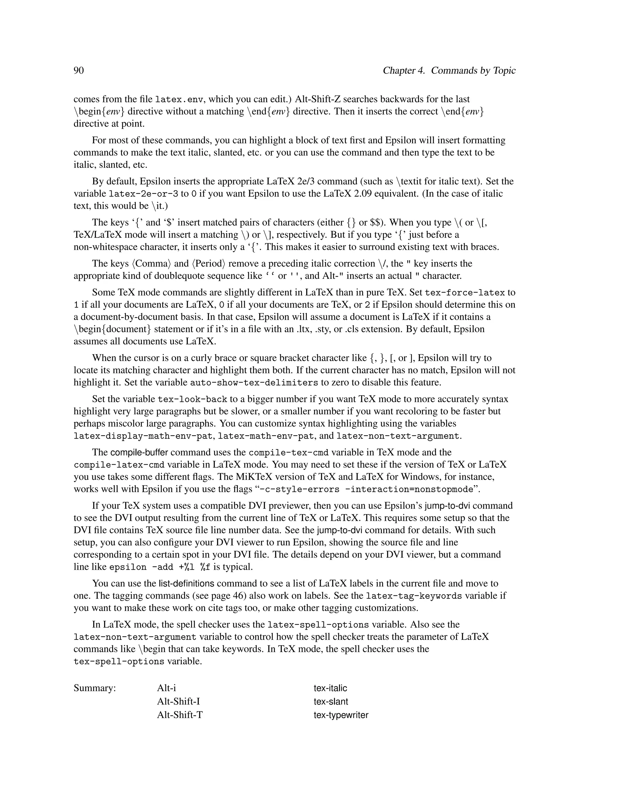 90                                                                            Chapter 4. Commands by Topic

comes from the ﬁle latex.env, which you can edit.) Alt-Shift-Z searches backwards for the last
begin{env} directive without a matching end{env} directive. Then it inserts the correct end{env}
directive at point.
      For most of these commands, you can highlight a block of text ﬁrst and Epsilon will insert formatting
commands to make the text italic, slanted, etc. or you can use the command and then type the text to be
italic, slanted, etc.
     By default, Epsilon inserts the appropriate LaTeX 2e/3 command (such as textit for italic text). Set the
variable latex-2e-or-3 to 0 if you want Epsilon to use the LaTeX 2.09 equivalent. (In the case of italic
text, this would be it.)
    The keys ‘{’ and ‘$’ insert matched pairs of characters (either {} or $$). When you type ( or [,
TeX/LaTeX mode will insert a matching ) or ], respectively. But if you type ‘{’ just before a
non-whitespace character, it inserts only a ‘{’. This makes it easier to surround existing text with braces.
    The keys Comma and Period remove a preceding italic correction /, the " key inserts the
appropriate kind of doublequote sequence like ‘‘ or '', and Alt-" inserts an actual " character.
     Some TeX mode commands are slightly different in LaTeX than in pure TeX. Set tex-force-latex to
1 if all your documents are LaTeX, 0 if all your documents are TeX, or 2 if Epsilon should determine this on
a document-by-document basis. In that case, Epsilon will assume a document is LaTeX if it contains a
begin{document} statement or if it’s in a ﬁle with an .ltx, .sty, or .cls extension. By default, Epsilon
assumes all documents use LaTeX.
     When the cursor is on a curly brace or square bracket character like {, }, [, or ], Epsilon will try to
locate its matching character and highlight them both. If the current character has no match, Epsilon will not
highlight it. Set the variable auto-show-tex-delimiters to zero to disable this feature.
    Set the variable tex-look-back to a bigger number if you want TeX mode to more accurately syntax
highlight very large paragraphs but be slower, or a smaller number if you want recoloring to be faster but
perhaps miscolor large paragraphs. You can customize syntax highlighting using the variables
latex-display-math-env-pat, latex-math-env-pat, and latex-non-text-argument.
    The compile-buffer command uses the compile-tex-cmd variable in TeX mode and the
compile-latex-cmd variable in LaTeX mode. You may need to set these if the version of TeX or LaTeX
you use takes some different ﬂags. The MiKTeX version of TeX and LaTeX for Windows, for instance,
works well with Epsilon if you use the ﬂags “-c-style-errors -interaction=nonstopmode”.
     If your TeX system uses a compatible DVI previewer, then you can use Epsilon’s jump-to-dvi command
to see the DVI output resulting from the current line of TeX or LaTeX. This requires some setup so that the
DVI ﬁle contains TeX source ﬁle line number data. See the jump-to-dvi command for details. With such
setup, you can also conﬁgure your DVI viewer to run Epsilon, showing the source ﬁle and line
corresponding to a certain spot in your DVI ﬁle. The details depend on your DVI viewer, but a command
line like epsilon -add +%l %f is typical.
    You can use the list-deﬁnitions command to see a list of LaTeX labels in the current ﬁle and move to
one. The tagging commands (see page 46) also work on labels. See the latex-tag-keywords variable if
you want to make these work on cite tags too, or make other tagging customizations.
   In LaTeX mode, the spell checker uses the latex-spell-options variable. Also see the
latex-non-text-argument variable to control how the spell checker treats the parameter of LaTeX
commands like begin that can take keywords. In TeX mode, the spell checker uses the
tex-spell-options variable.

Summary:             Alt-i                                  tex-italic
                     Alt-Shift-I                            tex-slant
                     Alt-Shift-T                            tex-typewriter
 