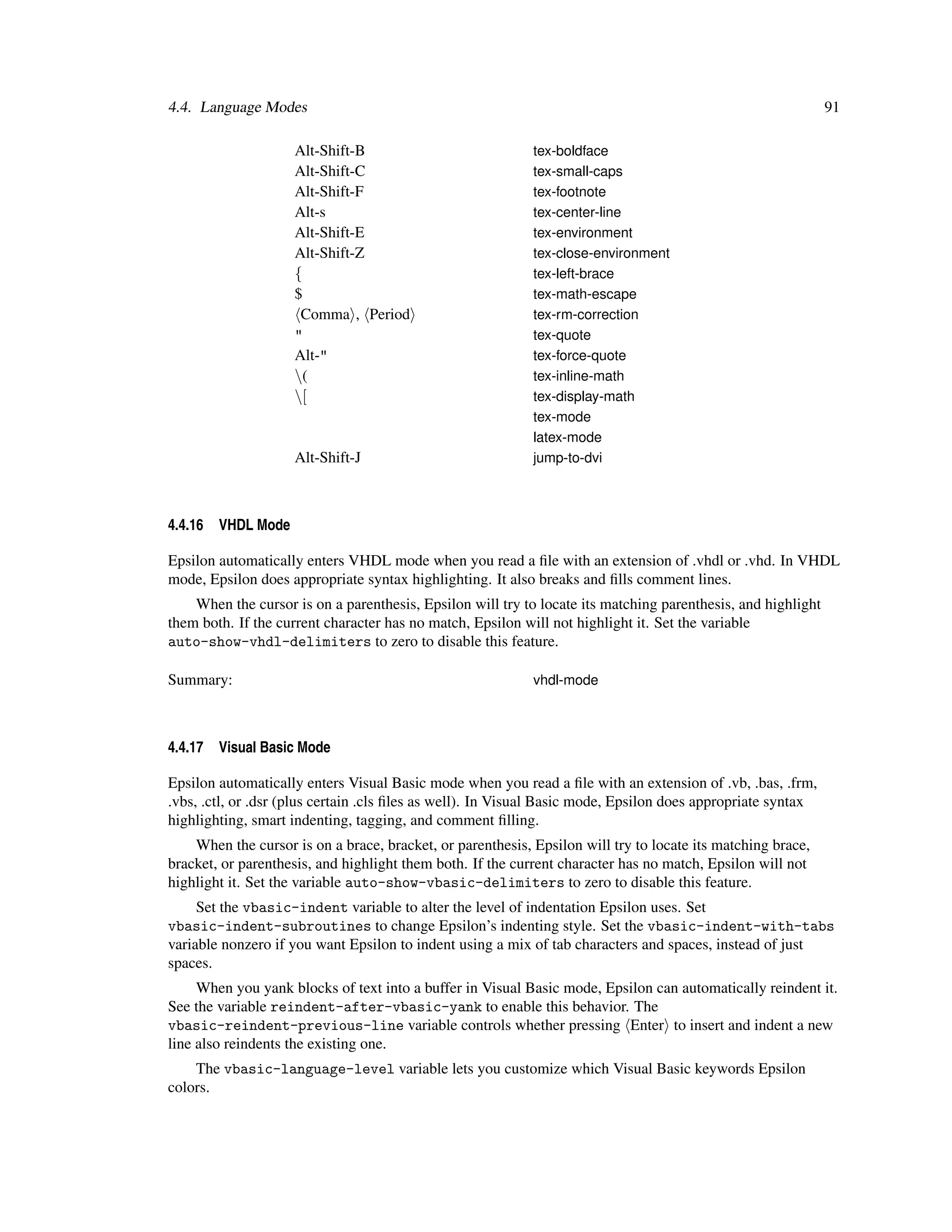 4.4. Language Modes                                                                                           91

                     Alt-Shift-B                            tex-boldface
                     Alt-Shift-C                            tex-small-caps
                     Alt-Shift-F                            tex-footnote
                     Alt-s                                  tex-center-line
                     Alt-Shift-E                            tex-environment
                     Alt-Shift-Z                            tex-close-environment
                     {                                      tex-left-brace
                     $                                      tex-math-escape
                      Comma , Period                        tex-rm-correction
                     "                                      tex-quote
                     Alt-"                                  tex-force-quote
                     (                                     tex-inline-math
                     [                                     tex-display-math
                                                            tex-mode
                                                            latex-mode
                     Alt-Shift-J                            jump-to-dvi



4.4.16   VHDL Mode

Epsilon automatically enters VHDL mode when you read a ﬁle with an extension of .vhdl or .vhd. In VHDL
mode, Epsilon does appropriate syntax highlighting. It also breaks and ﬁlls comment lines.
    When the cursor is on a parenthesis, Epsilon will try to locate its matching parenthesis, and highlight
them both. If the current character has no match, Epsilon will not highlight it. Set the variable
auto-show-vhdl-delimiters to zero to disable this feature.

Summary:                                                    vhdl-mode



4.4.17   Visual Basic Mode

Epsilon automatically enters Visual Basic mode when you read a ﬁle with an extension of .vb, .bas, .frm,
.vbs, .ctl, or .dsr (plus certain .cls ﬁles as well). In Visual Basic mode, Epsilon does appropriate syntax
highlighting, smart indenting, tagging, and comment ﬁlling.
    When the cursor is on a brace, bracket, or parenthesis, Epsilon will try to locate its matching brace,
bracket, or parenthesis, and highlight them both. If the current character has no match, Epsilon will not
highlight it. Set the variable auto-show-vbasic-delimiters to zero to disable this feature.
     Set the vbasic-indent variable to alter the level of indentation Epsilon uses. Set
vbasic-indent-subroutines to change Epsilon’s indenting style. Set the vbasic-indent-with-tabs
variable nonzero if you want Epsilon to indent using a mix of tab characters and spaces, instead of just
spaces.
     When you yank blocks of text into a buffer in Visual Basic mode, Epsilon can automatically reindent it.
See the variable reindent-after-vbasic-yank to enable this behavior. The
vbasic-reindent-previous-line variable controls whether pressing Enter to insert and indent a new
line also reindents the existing one.
    The vbasic-language-level variable lets you customize which Visual Basic keywords Epsilon
colors.
 