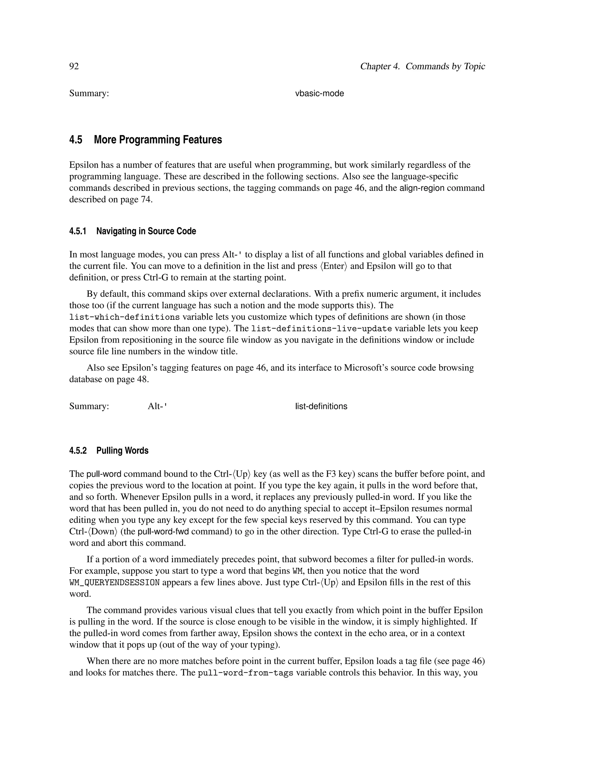 92                                                                            Chapter 4. Commands by Topic

Summary:                                                    vbasic-mode




4.5 More Programming Features

Epsilon has a number of features that are useful when programming, but work similarly regardless of the
programming language. These are described in the following sections. Also see the language-speciﬁc
commands described in previous sections, the tagging commands on page 46, and the align-region command
described on page 74.


4.5.1   Navigating in Source Code

In most language modes, you can press Alt-' to display a list of all functions and global variables deﬁned in
the current ﬁle. You can move to a deﬁnition in the list and press Enter and Epsilon will go to that
deﬁnition, or press Ctrl-G to remain at the starting point.
    By default, this command skips over external declarations. With a preﬁx numeric argument, it includes
those too (if the current language has such a notion and the mode supports this). The
list-which-definitions variable lets you customize which types of deﬁnitions are shown (in those
modes that can show more than one type). The list-definitions-live-update variable lets you keep
Epsilon from repositioning in the source ﬁle window as you navigate in the deﬁnitions window or include
source ﬁle line numbers in the window title.
    Also see Epsilon’s tagging features on page 46, and its interface to Microsoft’s source code browsing
database on page 48.

Summary:             Alt-'                                  list-deﬁnitions




4.5.2   Pulling Words

The pull-word command bound to the Ctrl- Up key (as well as the F3 key) scans the buffer before point, and
copies the previous word to the location at point. If you type the key again, it pulls in the word before that,
and so forth. Whenever Epsilon pulls in a word, it replaces any previously pulled-in word. If you like the
word that has been pulled in, you do not need to do anything special to accept it–Epsilon resumes normal
editing when you type any key except for the few special keys reserved by this command. You can type
Ctrl- Down (the pull-word-fwd command) to go in the other direction. Type Ctrl-G to erase the pulled-in
word and abort this command.
    If a portion of a word immediately precedes point, that subword becomes a ﬁlter for pulled-in words.
For example, suppose you start to type a word that begins WM, then you notice that the word
WM_QUERYENDSESSION appears a few lines above. Just type Ctrl- Up and Epsilon ﬁlls in the rest of this
word.
     The command provides various visual clues that tell you exactly from which point in the buffer Epsilon
is pulling in the word. If the source is close enough to be visible in the window, it is simply highlighted. If
the pulled-in word comes from farther away, Epsilon shows the context in the echo area, or in a context
window that it pops up (out of the way of your typing).
    When there are no more matches before point in the current buffer, Epsilon loads a tag ﬁle (see page 46)
and looks for matches there. The pull-word-from-tags variable controls this behavior. In this way, you
 