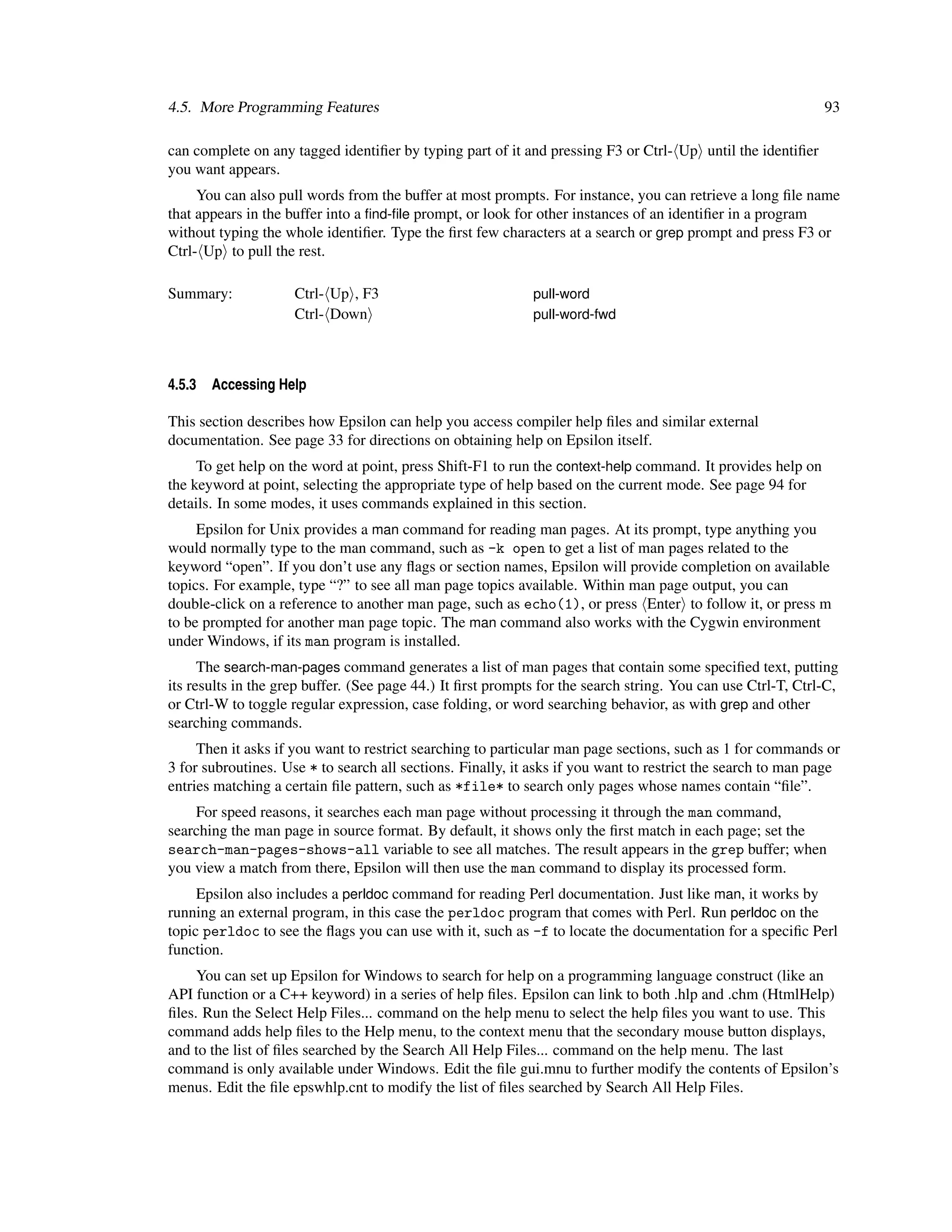 4.5. More Programming Features                                                                                93

can complete on any tagged identiﬁer by typing part of it and pressing F3 or Ctrl- Up until the identiﬁer
you want appears.
     You can also pull words from the buffer at most prompts. For instance, you can retrieve a long ﬁle name
that appears in the buffer into a ﬁnd-ﬁle prompt, or look for other instances of an identiﬁer in a program
without typing the whole identiﬁer. Type the ﬁrst few characters at a search or grep prompt and press F3 or
Ctrl- Up to pull the rest.

Summary:             Ctrl- Up , F3                           pull-word
                     Ctrl- Down                              pull-word-fwd




4.5.3   Accessing Help

This section describes how Epsilon can help you access compiler help ﬁles and similar external
documentation. See page 33 for directions on obtaining help on Epsilon itself.
     To get help on the word at point, press Shift-F1 to run the context-help command. It provides help on
the keyword at point, selecting the appropriate type of help based on the current mode. See page 94 for
details. In some modes, it uses commands explained in this section.
     Epsilon for Unix provides a man command for reading man pages. At its prompt, type anything you
would normally type to the man command, such as -k open to get a list of man pages related to the
keyword “open”. If you don’t use any ﬂags or section names, Epsilon will provide completion on available
topics. For example, type “?” to see all man page topics available. Within man page output, you can
double-click on a reference to another man page, such as echo(1), or press Enter to follow it, or press m
to be prompted for another man page topic. The man command also works with the Cygwin environment
under Windows, if its man program is installed.
      The search-man-pages command generates a list of man pages that contain some speciﬁed text, putting
its results in the grep buffer. (See page 44.) It ﬁrst prompts for the search string. You can use Ctrl-T, Ctrl-C,
or Ctrl-W to toggle regular expression, case folding, or word searching behavior, as with grep and other
searching commands.
     Then it asks if you want to restrict searching to particular man page sections, such as 1 for commands or
3 for subroutines. Use * to search all sections. Finally, it asks if you want to restrict the search to man page
entries matching a certain ﬁle pattern, such as *file* to search only pages whose names contain “ﬁle”.
    For speed reasons, it searches each man page without processing it through the man command,
searching the man page in source format. By default, it shows only the ﬁrst match in each page; set the
search-man-pages-shows-all variable to see all matches. The result appears in the grep buffer; when
you view a match from there, Epsilon will then use the man command to display its processed form.
     Epsilon also includes a perldoc command for reading Perl documentation. Just like man, it works by
running an external program, in this case the perldoc program that comes with Perl. Run perldoc on the
topic perldoc to see the ﬂags you can use with it, such as -f to locate the documentation for a speciﬁc Perl
function.
     You can set up Epsilon for Windows to search for help on a programming language construct (like an
API function or a C++ keyword) in a series of help ﬁles. Epsilon can link to both .hlp and .chm (HtmlHelp)
ﬁles. Run the Select Help Files... command on the help menu to select the help ﬁles you want to use. This
command adds help ﬁles to the Help menu, to the context menu that the secondary mouse button displays,
and to the list of ﬁles searched by the Search All Help Files... command on the help menu. The last
command is only available under Windows. Edit the ﬁle gui.mnu to further modify the contents of Epsilon’s
menus. Edit the ﬁle epswhlp.cnt to modify the list of ﬁles searched by Search All Help Files.
 