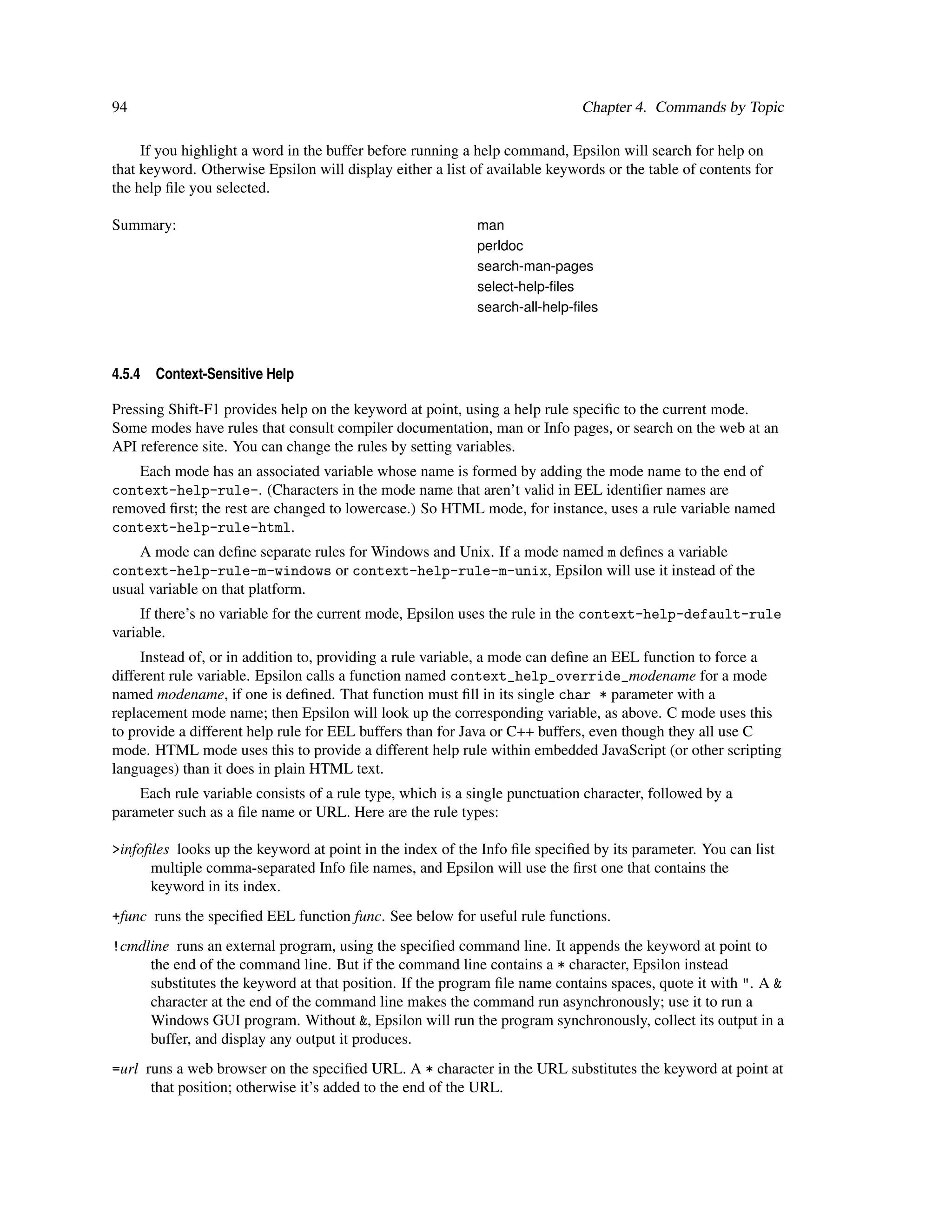 94                                                                           Chapter 4. Commands by Topic

     If you highlight a word in the buffer before running a help command, Epsilon will search for help on
that keyword. Otherwise Epsilon will display either a list of available keywords or the table of contents for
the help ﬁle you selected.

Summary:                                                    man
                                                            perldoc
                                                            search-man-pages
                                                            select-help-ﬁles
                                                            search-all-help-ﬁles



4.5.4   Context-Sensitive Help

Pressing Shift-F1 provides help on the keyword at point, using a help rule speciﬁc to the current mode.
Some modes have rules that consult compiler documentation, man or Info pages, or search on the web at an
API reference site. You can change the rules by setting variables.
    Each mode has an associated variable whose name is formed by adding the mode name to the end of
context-help-rule-. (Characters in the mode name that aren’t valid in EEL identiﬁer names are
removed ﬁrst; the rest are changed to lowercase.) So HTML mode, for instance, uses a rule variable named
context-help-rule-html.
    A mode can deﬁne separate rules for Windows and Unix. If a mode named m deﬁnes a variable
context-help-rule-m-windows or context-help-rule-m-unix, Epsilon will use it instead of the
usual variable on that platform.
     If there’s no variable for the current mode, Epsilon uses the rule in the context-help-default-rule
variable.
     Instead of, or in addition to, providing a rule variable, a mode can deﬁne an EEL function to force a
different rule variable. Epsilon calls a function named context_help_override_modename for a mode
named modename, if one is deﬁned. That function must ﬁll in its single char * parameter with a
replacement mode name; then Epsilon will look up the corresponding variable, as above. C mode uses this
to provide a different help rule for EEL buffers than for Java or C++ buffers, even though they all use C
mode. HTML mode uses this to provide a different help rule within embedded JavaScript (or other scripting
languages) than it does in plain HTML text.
    Each rule variable consists of a rule type, which is a single punctuation character, followed by a
parameter such as a ﬁle name or URL. Here are the rule types:

>infoﬁles looks up the keyword at point in the index of the Info ﬁle speciﬁed by its parameter. You can list
      multiple comma-separated Info ﬁle names, and Epsilon will use the ﬁrst one that contains the
      keyword in its index.
+func runs the speciﬁed EEL function func. See below for useful rule functions.
!cmdline runs an external program, using the speciﬁed command line. It appends the keyword at point to
     the end of the command line. But if the command line contains a * character, Epsilon instead
     substitutes the keyword at that position. If the program ﬁle name contains spaces, quote it with ". A &
     character at the end of the command line makes the command run asynchronously; use it to run a
     Windows GUI program. Without &, Epsilon will run the program synchronously, collect its output in a
     buffer, and display any output it produces.
=url runs a web browser on the speciﬁed URL. A * character in the URL substitutes the keyword at point at
      that position; otherwise it’s added to the end of the URL.
 