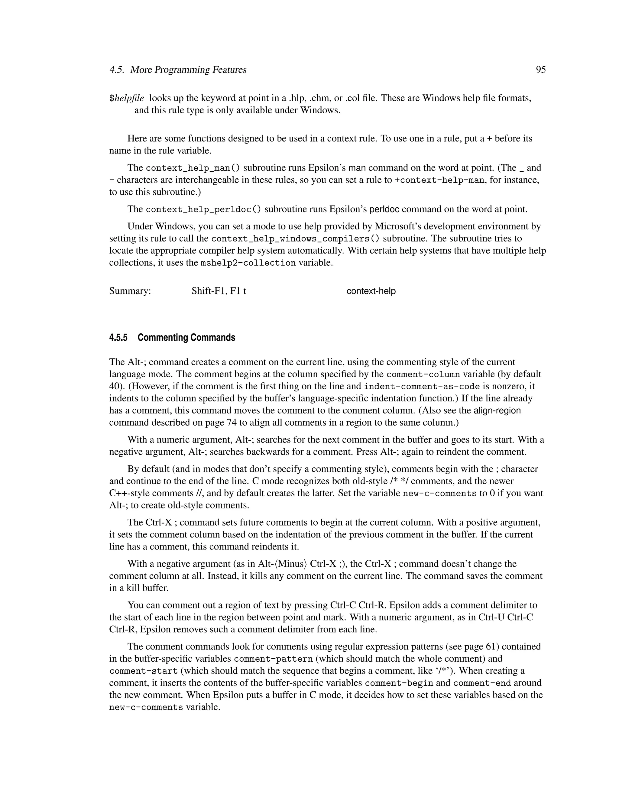 4.5. More Programming Features                                                                               95

$helpﬁle looks up the keyword at point in a .hlp, .chm, or .col ﬁle. These are Windows help ﬁle formats,
      and this rule type is only available under Windows.

   Here are some functions designed to be used in a context rule. To use one in a rule, put a + before its
name in the rule variable.
     The context_help_man() subroutine runs Epsilon’s man command on the word at point. (The _ and
- characters are interchangeable in these rules, so you can set a rule to +context-help-man, for instance,
to use this subroutine.)
    The context_help_perldoc() subroutine runs Epsilon’s perldoc command on the word at point.
     Under Windows, you can set a mode to use help provided by Microsoft’s development environment by
setting its rule to call the context_help_windows_compilers() subroutine. The subroutine tries to
locate the appropriate compiler help system automatically. With certain help systems that have multiple help
collections, it uses the mshelp2-collection variable.

Summary:            Shift-F1, F1 t                         context-help




4.5.5   Commenting Commands

The Alt-; command creates a comment on the current line, using the commenting style of the current
language mode. The comment begins at the column speciﬁed by the comment-column variable (by default
40). (However, if the comment is the ﬁrst thing on the line and indent-comment-as-code is nonzero, it
indents to the column speciﬁed by the buffer’s language-speciﬁc indentation function.) If the line already
has a comment, this command moves the comment to the comment column. (Also see the align-region
command described on page 74 to align all comments in a region to the same column.)
    With a numeric argument, Alt-; searches for the next comment in the buffer and goes to its start. With a
negative argument, Alt-; searches backwards for a comment. Press Alt-; again to reindent the comment.
     By default (and in modes that don’t specify a commenting style), comments begin with the ; character
and continue to the end of the line. C mode recognizes both old-style /* */ comments, and the newer
C++-style comments //, and by default creates the latter. Set the variable new-c-comments to 0 if you want
Alt-; to create old-style comments.
      The Ctrl-X ; command sets future comments to begin at the current column. With a positive argument,
it sets the comment column based on the indentation of the previous comment in the buffer. If the current
line has a comment, this command reindents it.
     With a negative argument (as in Alt- Minus Ctrl-X ;), the Ctrl-X ; command doesn’t change the
comment column at all. Instead, it kills any comment on the current line. The command saves the comment
in a kill buffer.
     You can comment out a region of text by pressing Ctrl-C Ctrl-R. Epsilon adds a comment delimiter to
the start of each line in the region between point and mark. With a numeric argument, as in Ctrl-U Ctrl-C
Ctrl-R, Epsilon removes such a comment delimiter from each line.
     The comment commands look for comments using regular expression patterns (see page 61) contained
in the buffer-speciﬁc variables comment-pattern (which should match the whole comment) and
comment-start (which should match the sequence that begins a comment, like ‘/*’). When creating a
comment, it inserts the contents of the buffer-speciﬁc variables comment-begin and comment-end around
the new comment. When Epsilon puts a buffer in C mode, it decides how to set these variables based on the
new-c-comments variable.
 