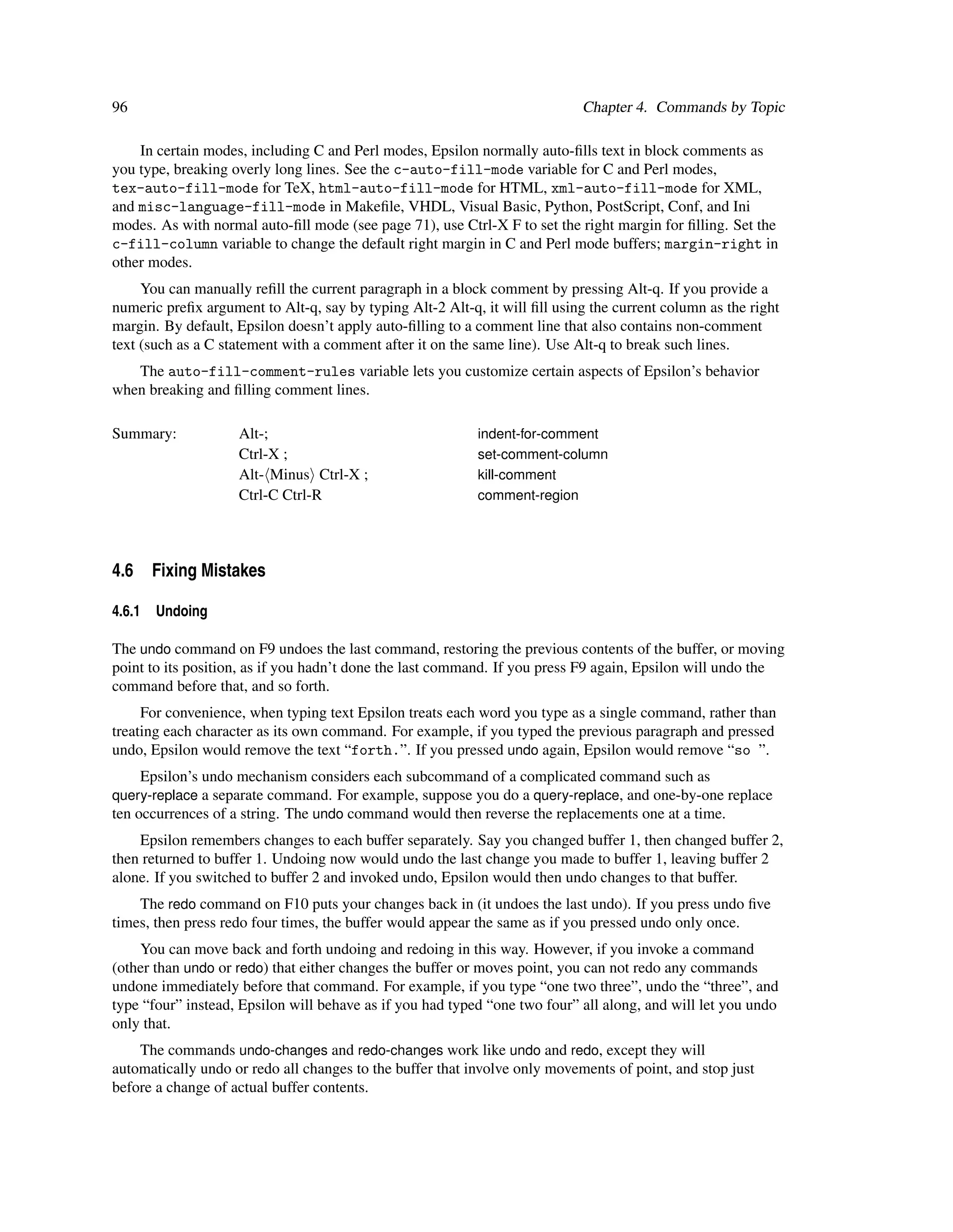 96                                                                          Chapter 4. Commands by Topic

    In certain modes, including C and Perl modes, Epsilon normally auto-ﬁlls text in block comments as
you type, breaking overly long lines. See the c-auto-fill-mode variable for C and Perl modes,
tex-auto-fill-mode for TeX, html-auto-fill-mode for HTML, xml-auto-fill-mode for XML,
and misc-language-fill-mode in Makeﬁle, VHDL, Visual Basic, Python, PostScript, Conf, and Ini
modes. As with normal auto-ﬁll mode (see page 71), use Ctrl-X F to set the right margin for ﬁlling. Set the
c-fill-column variable to change the default right margin in C and Perl mode buffers; margin-right in
other modes.
     You can manually reﬁll the current paragraph in a block comment by pressing Alt-q. If you provide a
numeric preﬁx argument to Alt-q, say by typing Alt-2 Alt-q, it will ﬁll using the current column as the right
margin. By default, Epsilon doesn’t apply auto-ﬁlling to a comment line that also contains non-comment
text (such as a C statement with a comment after it on the same line). Use Alt-q to break such lines.
   The auto-fill-comment-rules variable lets you customize certain aspects of Epsilon’s behavior
when breaking and ﬁlling comment lines.

Summary:            Alt-;                                  indent-for-comment
                    Ctrl-X ;                               set-comment-column
                    Alt- Minus Ctrl-X ;                    kill-comment
                    Ctrl-C Ctrl-R                          comment-region




4.6 Fixing Mistakes

4.6.1   Undoing

The undo command on F9 undoes the last command, restoring the previous contents of the buffer, or moving
point to its position, as if you hadn’t done the last command. If you press F9 again, Epsilon will undo the
command before that, and so forth.
     For convenience, when typing text Epsilon treats each word you type as a single command, rather than
treating each character as its own command. For example, if you typed the previous paragraph and pressed
undo, Epsilon would remove the text “forth.”. If you pressed undo again, Epsilon would remove “so ”.
     Epsilon’s undo mechanism considers each subcommand of a complicated command such as
query-replace a separate command. For example, suppose you do a query-replace, and one-by-one replace
ten occurrences of a string. The undo command would then reverse the replacements one at a time.
    Epsilon remembers changes to each buffer separately. Say you changed buffer 1, then changed buffer 2,
then returned to buffer 1. Undoing now would undo the last change you made to buffer 1, leaving buffer 2
alone. If you switched to buffer 2 and invoked undo, Epsilon would then undo changes to that buffer.
    The redo command on F10 puts your changes back in (it undoes the last undo). If you press undo ﬁve
times, then press redo four times, the buffer would appear the same as if you pressed undo only once.
    You can move back and forth undoing and redoing in this way. However, if you invoke a command
(other than undo or redo) that either changes the buffer or moves point, you can not redo any commands
undone immediately before that command. For example, if you type “one two three”, undo the “three”, and
type “four” instead, Epsilon will behave as if you had typed “one two four” all along, and will let you undo
only that.
    The commands undo-changes and redo-changes work like undo and redo, except they will
automatically undo or redo all changes to the buffer that involve only movements of point, and stop just
before a change of actual buffer contents.
 