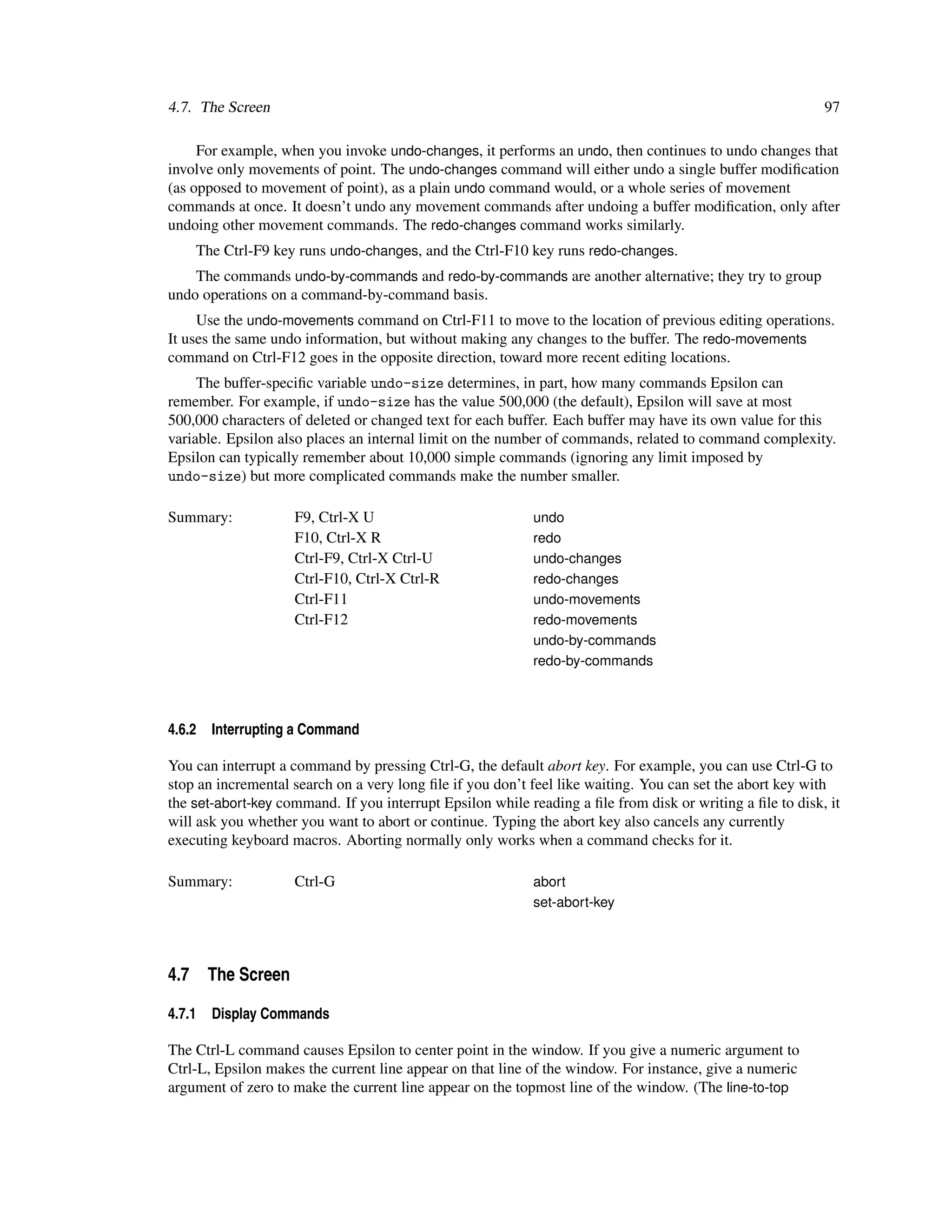 4.7. The Screen                                                                                            97

     For example, when you invoke undo-changes, it performs an undo, then continues to undo changes that
involve only movements of point. The undo-changes command will either undo a single buffer modiﬁcation
(as opposed to movement of point), as a plain undo command would, or a whole series of movement
commands at once. It doesn’t undo any movement commands after undoing a buffer modiﬁcation, only after
undoing other movement commands. The redo-changes command works similarly.
    The Ctrl-F9 key runs undo-changes, and the Ctrl-F10 key runs redo-changes.
    The commands undo-by-commands and redo-by-commands are another alternative; they try to group
undo operations on a command-by-command basis.
     Use the undo-movements command on Ctrl-F11 to move to the location of previous editing operations.
It uses the same undo information, but without making any changes to the buffer. The redo-movements
command on Ctrl-F12 goes in the opposite direction, toward more recent editing locations.
     The buffer-speciﬁc variable undo-size determines, in part, how many commands Epsilon can
remember. For example, if undo-size has the value 500,000 (the default), Epsilon will save at most
500,000 characters of deleted or changed text for each buffer. Each buffer may have its own value for this
variable. Epsilon also places an internal limit on the number of commands, related to command complexity.
Epsilon can typically remember about 10,000 simple commands (ignoring any limit imposed by
undo-size) but more complicated commands make the number smaller.

Summary:            F9, Ctrl-X U                           undo
                    F10, Ctrl-X R                          redo
                    Ctrl-F9, Ctrl-X Ctrl-U                 undo-changes
                    Ctrl-F10, Ctrl-X Ctrl-R                redo-changes
                    Ctrl-F11                               undo-movements
                    Ctrl-F12                               redo-movements
                                                           undo-by-commands
                                                           redo-by-commands



4.6.2   Interrupting a Command

You can interrupt a command by pressing Ctrl-G, the default abort key. For example, you can use Ctrl-G to
stop an incremental search on a very long ﬁle if you don’t feel like waiting. You can set the abort key with
the set-abort-key command. If you interrupt Epsilon while reading a ﬁle from disk or writing a ﬁle to disk, it
will ask you whether you want to abort or continue. Typing the abort key also cancels any currently
executing keyboard macros. Aborting normally only works when a command checks for it.

Summary:            Ctrl-G                                 abort
                                                           set-abort-key




4.7 The Screen

4.7.1   Display Commands

The Ctrl-L command causes Epsilon to center point in the window. If you give a numeric argument to
Ctrl-L, Epsilon makes the current line appear on that line of the window. For instance, give a numeric
argument of zero to make the current line appear on the topmost line of the window. (The line-to-top
 