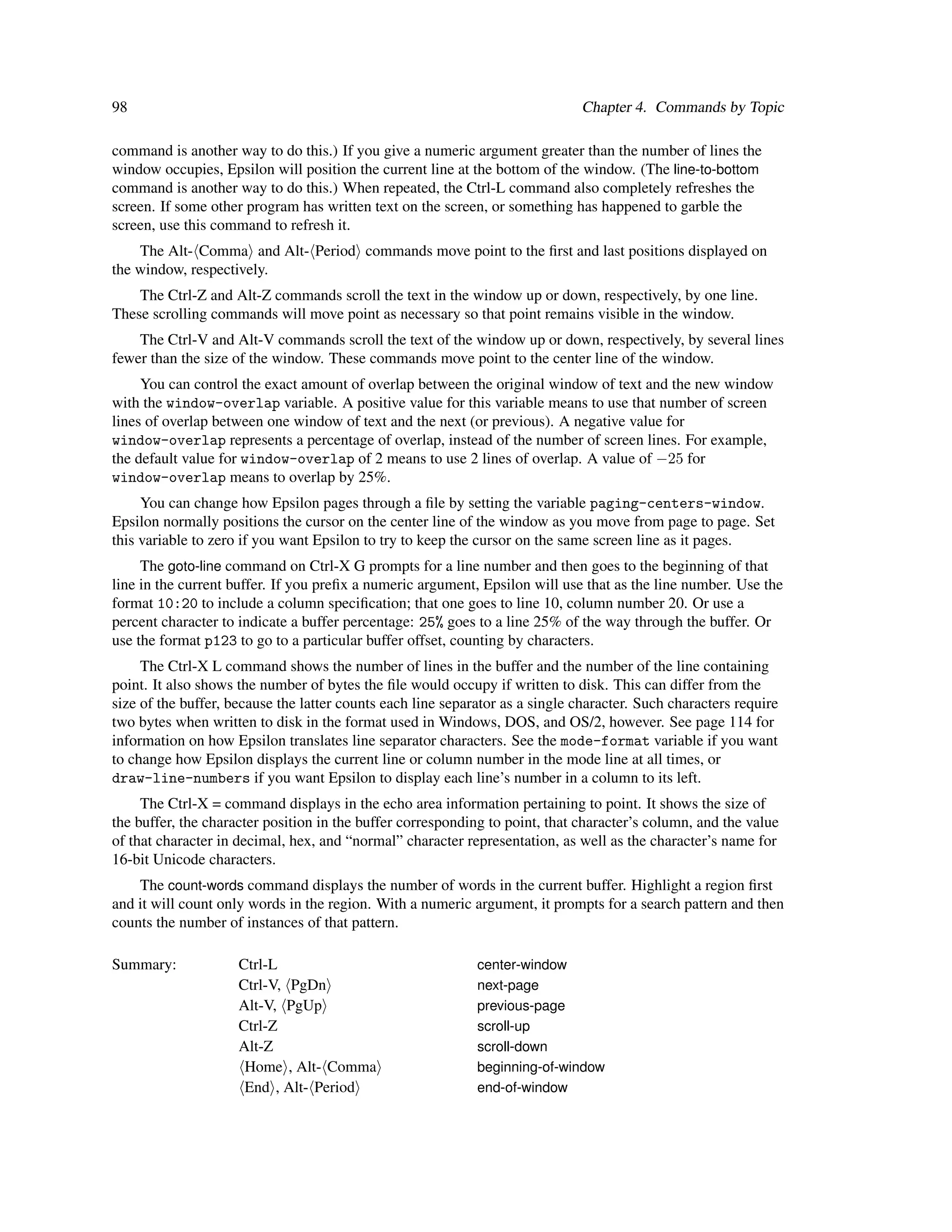 98                                                                             Chapter 4. Commands by Topic

command is another way to do this.) If you give a numeric argument greater than the number of lines the
window occupies, Epsilon will position the current line at the bottom of the window. (The line-to-bottom
command is another way to do this.) When repeated, the Ctrl-L command also completely refreshes the
screen. If some other program has written text on the screen, or something has happened to garble the
screen, use this command to refresh it.
    The Alt- Comma and Alt- Period commands move point to the ﬁrst and last positions displayed on
the window, respectively.
    The Ctrl-Z and Alt-Z commands scroll the text in the window up or down, respectively, by one line.
These scrolling commands will move point as necessary so that point remains visible in the window.
    The Ctrl-V and Alt-V commands scroll the text of the window up or down, respectively, by several lines
fewer than the size of the window. These commands move point to the center line of the window.
     You can control the exact amount of overlap between the original window of text and the new window
with the window-overlap variable. A positive value for this variable means to use that number of screen
lines of overlap between one window of text and the next (or previous). A negative value for
window-overlap represents a percentage of overlap, instead of the number of screen lines. For example,
the default value for window-overlap of 2 means to use 2 lines of overlap. A value of −25 for
window-overlap means to overlap by 25%.
     You can change how Epsilon pages through a ﬁle by setting the variable paging-centers-window.
Epsilon normally positions the cursor on the center line of the window as you move from page to page. Set
this variable to zero if you want Epsilon to try to keep the cursor on the same screen line as it pages.
     The goto-line command on Ctrl-X G prompts for a line number and then goes to the beginning of that
line in the current buffer. If you preﬁx a numeric argument, Epsilon will use that as the line number. Use the
format 10:20 to include a column speciﬁcation; that one goes to line 10, column number 20. Or use a
percent character to indicate a buffer percentage: 25% goes to a line 25% of the way through the buffer. Or
use the format p123 to go to a particular buffer offset, counting by characters.
     The Ctrl-X L command shows the number of lines in the buffer and the number of the line containing
point. It also shows the number of bytes the ﬁle would occupy if written to disk. This can differ from the
size of the buffer, because the latter counts each line separator as a single character. Such characters require
two bytes when written to disk in the format used in Windows, DOS, and OS/2, however. See page 114 for
information on how Epsilon translates line separator characters. See the mode-format variable if you want
to change how Epsilon displays the current line or column number in the mode line at all times, or
draw-line-numbers if you want Epsilon to display each line’s number in a column to its left.
     The Ctrl-X = command displays in the echo area information pertaining to point. It shows the size of
the buffer, the character position in the buffer corresponding to point, that character’s column, and the value
of that character in decimal, hex, and “normal” character representation, as well as the character’s name for
16-bit Unicode characters.
    The count-words command displays the number of words in the current buffer. Highlight a region ﬁrst
and it will count only words in the region. With a numeric argument, it prompts for a search pattern and then
counts the number of instances of that pattern.

Summary:             Ctrl-L                                  center-window
                     Ctrl-V, PgDn                            next-page
                     Alt-V, PgUp                             previous-page
                     Ctrl-Z                                  scroll-up
                     Alt-Z                                   scroll-down
                      Home , Alt- Comma                      beginning-of-window
                      End , Alt- Period                      end-of-window
 
