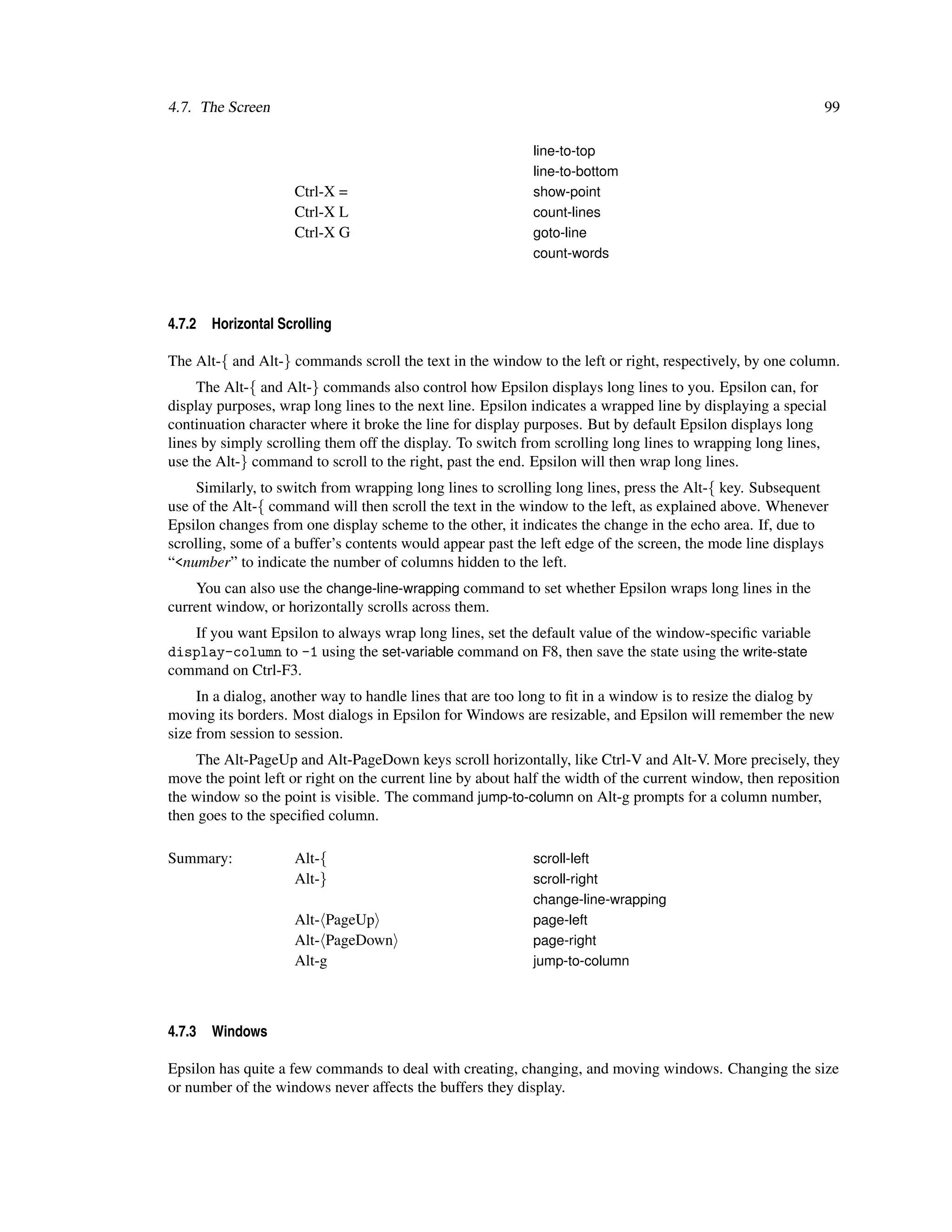 4.7. The Screen                                                                                             99

                                                            line-to-top
                                                            line-to-bottom
                     Ctrl-X =                               show-point
                     Ctrl-X L                               count-lines
                     Ctrl-X G                               goto-line
                                                            count-words




4.7.2   Horizontal Scrolling

The Alt-{ and Alt-} commands scroll the text in the window to the left or right, respectively, by one column.
     The Alt-{ and Alt-} commands also control how Epsilon displays long lines to you. Epsilon can, for
display purposes, wrap long lines to the next line. Epsilon indicates a wrapped line by displaying a special
continuation character where it broke the line for display purposes. But by default Epsilon displays long
lines by simply scrolling them off the display. To switch from scrolling long lines to wrapping long lines,
use the Alt-} command to scroll to the right, past the end. Epsilon will then wrap long lines.
     Similarly, to switch from wrapping long lines to scrolling long lines, press the Alt-{ key. Subsequent
use of the Alt-{ command will then scroll the text in the window to the left, as explained above. Whenever
Epsilon changes from one display scheme to the other, it indicates the change in the echo area. If, due to
scrolling, some of a buffer’s contents would appear past the left edge of the screen, the mode line displays
“<number” to indicate the number of columns hidden to the left.
    You can also use the change-line-wrapping command to set whether Epsilon wraps long lines in the
current window, or horizontally scrolls across them.
   If you want Epsilon to always wrap long lines, set the default value of the window-speciﬁc variable
display-column to -1 using the set-variable command on F8, then save the state using the write-state
command on Ctrl-F3.
     In a dialog, another way to handle lines that are too long to ﬁt in a window is to resize the dialog by
moving its borders. Most dialogs in Epsilon for Windows are resizable, and Epsilon will remember the new
size from session to session.
    The Alt-PageUp and Alt-PageDown keys scroll horizontally, like Ctrl-V and Alt-V. More precisely, they
move the point left or right on the current line by about half the width of the current window, then reposition
the window so the point is visible. The command jump-to-column on Alt-g prompts for a column number,
then goes to the speciﬁed column.

Summary:             Alt-{                                  scroll-left
                     Alt-}                                  scroll-right
                                                            change-line-wrapping
                     Alt- PageUp                            page-left
                     Alt- PageDown                          page-right
                     Alt-g                                  jump-to-column




4.7.3   Windows

Epsilon has quite a few commands to deal with creating, changing, and moving windows. Changing the size
or number of the windows never affects the buffers they display.
 