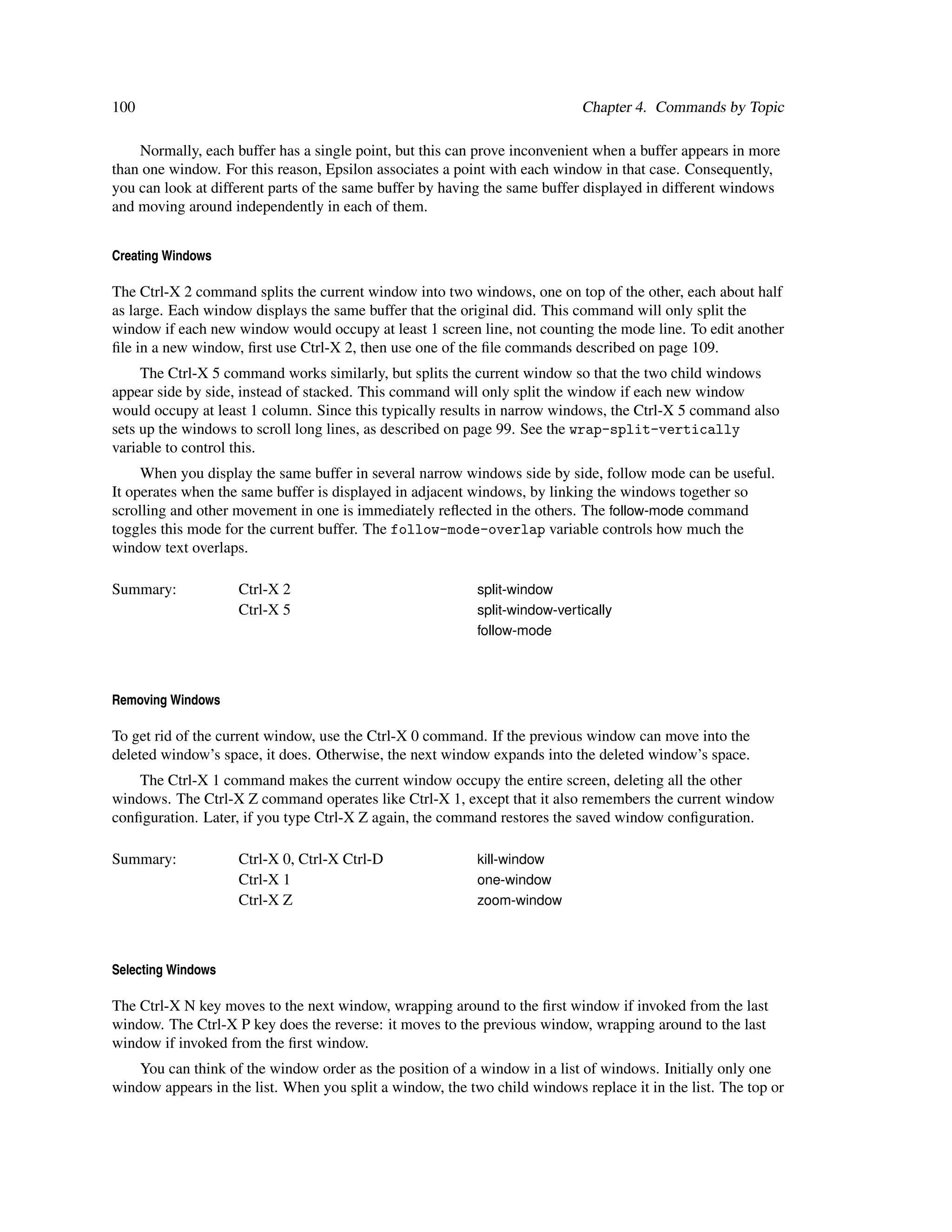 100                                                                         Chapter 4. Commands by Topic

    Normally, each buffer has a single point, but this can prove inconvenient when a buffer appears in more
than one window. For this reason, Epsilon associates a point with each window in that case. Consequently,
you can look at different parts of the same buffer by having the same buffer displayed in different windows
and moving around independently in each of them.


Creating Windows

The Ctrl-X 2 command splits the current window into two windows, one on top of the other, each about half
as large. Each window displays the same buffer that the original did. This command will only split the
window if each new window would occupy at least 1 screen line, not counting the mode line. To edit another
ﬁle in a new window, ﬁrst use Ctrl-X 2, then use one of the ﬁle commands described on page 109.
     The Ctrl-X 5 command works similarly, but splits the current window so that the two child windows
appear side by side, instead of stacked. This command will only split the window if each new window
would occupy at least 1 column. Since this typically results in narrow windows, the Ctrl-X 5 command also
sets up the windows to scroll long lines, as described on page 99. See the wrap-split-vertically
variable to control this.
     When you display the same buffer in several narrow windows side by side, follow mode can be useful.
It operates when the same buffer is displayed in adjacent windows, by linking the windows together so
scrolling and other movement in one is immediately reﬂected in the others. The follow-mode command
toggles this mode for the current buffer. The follow-mode-overlap variable controls how much the
window text overlaps.

Summary:            Ctrl-X 2                               split-window
                    Ctrl-X 5                               split-window-vertically
                                                           follow-mode



Removing Windows

To get rid of the current window, use the Ctrl-X 0 command. If the previous window can move into the
deleted window’s space, it does. Otherwise, the next window expands into the deleted window’s space.
    The Ctrl-X 1 command makes the current window occupy the entire screen, deleting all the other
windows. The Ctrl-X Z command operates like Ctrl-X 1, except that it also remembers the current window
conﬁguration. Later, if you type Ctrl-X Z again, the command restores the saved window conﬁguration.

Summary:            Ctrl-X 0, Ctrl-X Ctrl-D                kill-window
                    Ctrl-X 1                               one-window
                    Ctrl-X Z                               zoom-window



Selecting Windows

The Ctrl-X N key moves to the next window, wrapping around to the ﬁrst window if invoked from the last
window. The Ctrl-X P key does the reverse: it moves to the previous window, wrapping around to the last
window if invoked from the ﬁrst window.
    You can think of the window order as the position of a window in a list of windows. Initially only one
window appears in the list. When you split a window, the two child windows replace it in the list. The top or
 