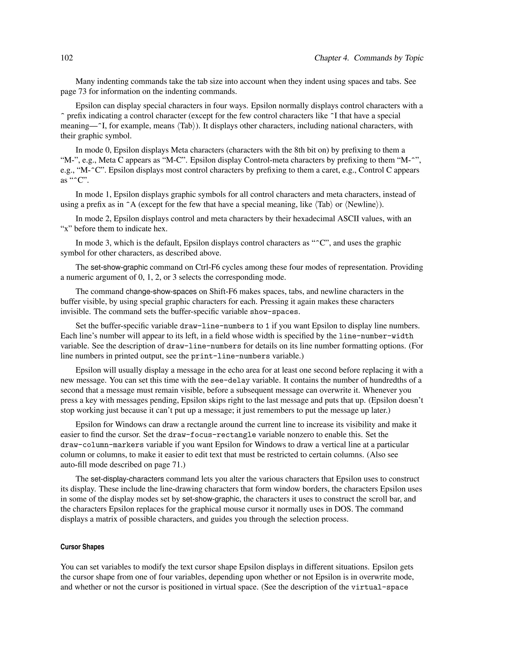 102                                                                          Chapter 4. Commands by Topic

    Many indenting commands take the tab size into account when they indent using spaces and tabs. See
page 73 for information on the indenting commands.
     Epsilon can display special characters in four ways. Epsilon normally displays control characters with a
^ preﬁx indicating a control character (except for the few control characters like ^I that have a special
meaning—^I, for example, means Tab ). It displays other characters, including national characters, with
their graphic symbol.
     In mode 0, Epsilon displays Meta characters (characters with the 8th bit on) by preﬁxing to them a
“M-”, e.g., Meta C appears as “M-C”. Epsilon display Control-meta characters by preﬁxing to them “M-^”,
e.g., “M-^C”. Epsilon displays most control characters by preﬁxing to them a caret, e.g., Control C appears
as “^C”.
    In mode 1, Epsilon displays graphic symbols for all control characters and meta characters, instead of
using a preﬁx as in ^A (except for the few that have a special meaning, like Tab or Newline ).
    In mode 2, Epsilon displays control and meta characters by their hexadecimal ASCII values, with an
“x” before them to indicate hex.
   In mode 3, which is the default, Epsilon displays control characters as “^C”, and uses the graphic
symbol for other characters, as described above.
    The set-show-graphic command on Ctrl-F6 cycles among these four modes of representation. Providing
a numeric argument of 0, 1, 2, or 3 selects the corresponding mode.
     The command change-show-spaces on Shift-F6 makes spaces, tabs, and newline characters in the
buffer visible, by using special graphic characters for each. Pressing it again makes these characters
invisible. The command sets the buffer-speciﬁc variable show-spaces.
     Set the buffer-speciﬁc variable draw-line-numbers to 1 if you want Epsilon to display line numbers.
Each line’s number will appear to its left, in a ﬁeld whose width is speciﬁed by the line-number-width
variable. See the description of draw-line-numbers for details on its line number formatting options. (For
line numbers in printed output, see the print-line-numbers variable.)
     Epsilon will usually display a message in the echo area for at least one second before replacing it with a
new message. You can set this time with the see-delay variable. It contains the number of hundredths of a
second that a message must remain visible, before a subsequent message can overwrite it. Whenever you
press a key with messages pending, Epsilon skips right to the last message and puts that up. (Epsilon doesn’t
stop working just because it can’t put up a message; it just remembers to put the message up later.)
     Epsilon for Windows can draw a rectangle around the current line to increase its visibility and make it
easier to ﬁnd the cursor. Set the draw-focus-rectangle variable nonzero to enable this. Set the
draw-column-markers variable if you want Epsilon for Windows to draw a vertical line at a particular
column or columns, to make it easier to edit text that must be restricted to certain columns. (Also see
auto-ﬁll mode described on page 71.)
     The set-display-characters command lets you alter the various characters that Epsilon uses to construct
its display. These include the line-drawing characters that form window borders, the characters Epsilon uses
in some of the display modes set by set-show-graphic, the characters it uses to construct the scroll bar, and
the characters Epsilon replaces for the graphical mouse cursor it normally uses in DOS. The command
displays a matrix of possible characters, and guides you through the selection process.


Cursor Shapes

You can set variables to modify the text cursor shape Epsilon displays in different situations. Epsilon gets
the cursor shape from one of four variables, depending upon whether or not Epsilon is in overwrite mode,
and whether or not the cursor is positioned in virtual space. (See the description of the virtual-space
 