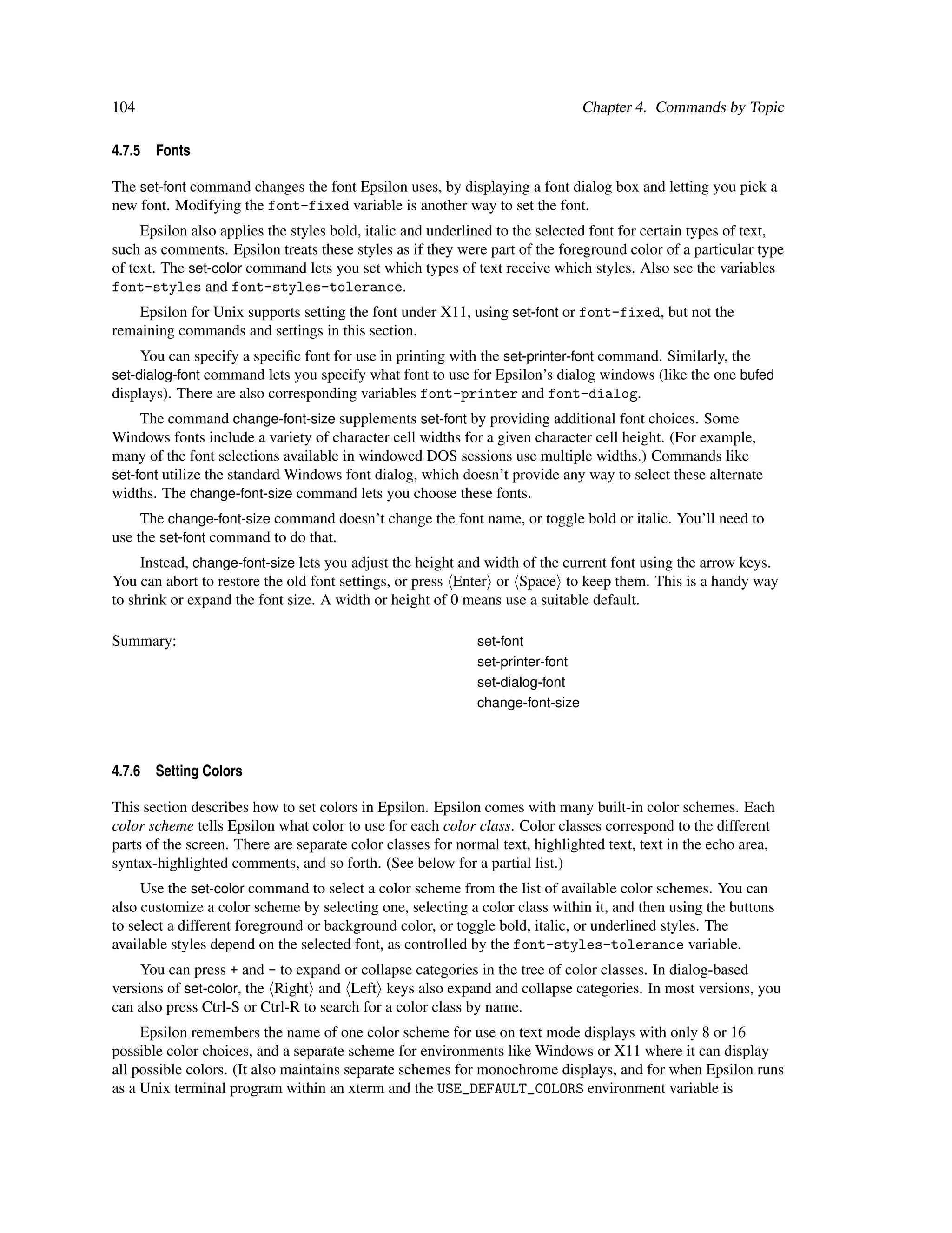 104                                                                             Chapter 4. Commands by Topic

4.7.5   Fonts

The set-font command changes the font Epsilon uses, by displaying a font dialog box and letting you pick a
new font. Modifying the font-fixed variable is another way to set the font.
     Epsilon also applies the styles bold, italic and underlined to the selected font for certain types of text,
such as comments. Epsilon treats these styles as if they were part of the foreground color of a particular type
of text. The set-color command lets you set which types of text receive which styles. Also see the variables
font-styles and font-styles-tolerance.
    Epsilon for Unix supports setting the font under X11, using set-font or font-fixed, but not the
remaining commands and settings in this section.
     You can specify a speciﬁc font for use in printing with the set-printer-font command. Similarly, the
set-dialog-font command lets you specify what font to use for Epsilon’s dialog windows (like the one bufed
displays). There are also corresponding variables font-printer and font-dialog.
     The command change-font-size supplements set-font by providing additional font choices. Some
Windows fonts include a variety of character cell widths for a given character cell height. (For example,
many of the font selections available in windowed DOS sessions use multiple widths.) Commands like
set-font utilize the standard Windows font dialog, which doesn’t provide any way to select these alternate
widths. The change-font-size command lets you choose these fonts.
     The change-font-size command doesn’t change the font name, or toggle bold or italic. You’ll need to
use the set-font command to do that.
     Instead, change-font-size lets you adjust the height and width of the current font using the arrow keys.
You can abort to restore the old font settings, or press Enter or Space to keep them. This is a handy way
to shrink or expand the font size. A width or height of 0 means use a suitable default.

Summary:                                                     set-font
                                                             set-printer-font
                                                             set-dialog-font
                                                             change-font-size



4.7.6   Setting Colors

This section describes how to set colors in Epsilon. Epsilon comes with many built-in color schemes. Each
color scheme tells Epsilon what color to use for each color class. Color classes correspond to the different
parts of the screen. There are separate color classes for normal text, highlighted text, text in the echo area,
syntax-highlighted comments, and so forth. (See below for a partial list.)
     Use the set-color command to select a color scheme from the list of available color schemes. You can
also customize a color scheme by selecting one, selecting a color class within it, and then using the buttons
to select a different foreground or background color, or toggle bold, italic, or underlined styles. The
available styles depend on the selected font, as controlled by the font-styles-tolerance variable.
     You can press + and - to expand or collapse categories in the tree of color classes. In dialog-based
versions of set-color, the Right and Left keys also expand and collapse categories. In most versions, you
can also press Ctrl-S or Ctrl-R to search for a color class by name.
     Epsilon remembers the name of one color scheme for use on text mode displays with only 8 or 16
possible color choices, and a separate scheme for environments like Windows or X11 where it can display
all possible colors. (It also maintains separate schemes for monochrome displays, and for when Epsilon runs
as a Unix terminal program within an xterm and the USE_DEFAULT_COLORS environment variable is
 