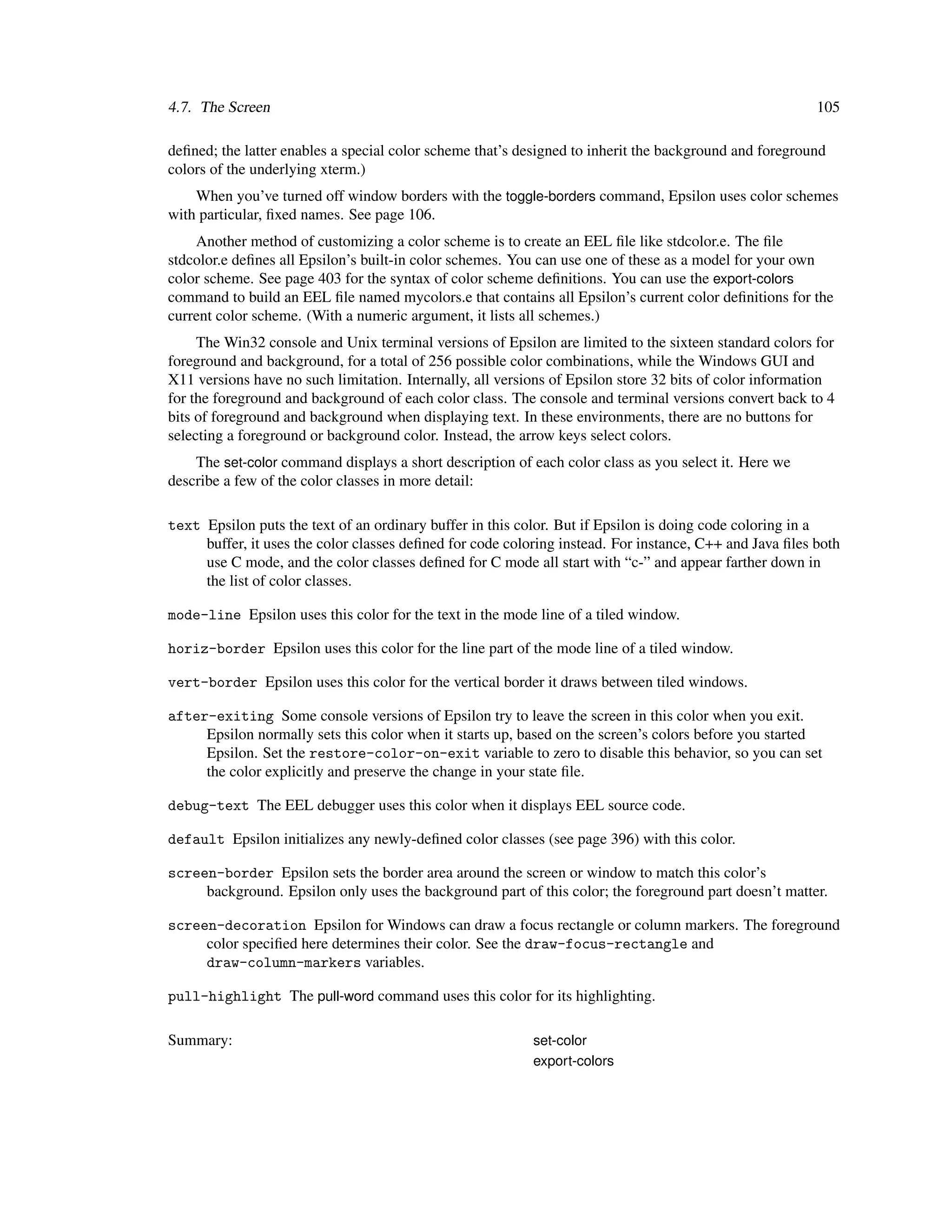 4.7. The Screen                                                                                          105

deﬁned; the latter enables a special color scheme that’s designed to inherit the background and foreground
colors of the underlying xterm.)
    When you’ve turned off window borders with the toggle-borders command, Epsilon uses color schemes
with particular, ﬁxed names. See page 106.
    Another method of customizing a color scheme is to create an EEL ﬁle like stdcolor.e. The ﬁle
stdcolor.e deﬁnes all Epsilon’s built-in color schemes. You can use one of these as a model for your own
color scheme. See page 403 for the syntax of color scheme deﬁnitions. You can use the export-colors
command to build an EEL ﬁle named mycolors.e that contains all Epsilon’s current color deﬁnitions for the
current color scheme. (With a numeric argument, it lists all schemes.)
     The Win32 console and Unix terminal versions of Epsilon are limited to the sixteen standard colors for
foreground and background, for a total of 256 possible color combinations, while the Windows GUI and
X11 versions have no such limitation. Internally, all versions of Epsilon store 32 bits of color information
for the foreground and background of each color class. The console and terminal versions convert back to 4
bits of foreground and background when displaying text. In these environments, there are no buttons for
selecting a foreground or background color. Instead, the arrow keys select colors.
    The set-color command displays a short description of each color class as you select it. Here we
describe a few of the color classes in more detail:

text Epsilon puts the text of an ordinary buffer in this color. But if Epsilon is doing code coloring in a
     buffer, it uses the color classes deﬁned for code coloring instead. For instance, C++ and Java ﬁles both
     use C mode, and the color classes deﬁned for C mode all start with “c-” and appear farther down in
     the list of color classes.

mode-line Epsilon uses this color for the text in the mode line of a tiled window.

horiz-border Epsilon uses this color for the line part of the mode line of a tiled window.

vert-border Epsilon uses this color for the vertical border it draws between tiled windows.

after-exiting Some console versions of Epsilon try to leave the screen in this color when you exit.
     Epsilon normally sets this color when it starts up, based on the screen’s colors before you started
     Epsilon. Set the restore-color-on-exit variable to zero to disable this behavior, so you can set
     the color explicitly and preserve the change in your state ﬁle.

debug-text The EEL debugger uses this color when it displays EEL source code.

default Epsilon initializes any newly-deﬁned color classes (see page 396) with this color.

screen-border Epsilon sets the border area around the screen or window to match this color’s
     background. Epsilon only uses the background part of this color; the foreground part doesn’t matter.

screen-decoration Epsilon for Windows can draw a focus rectangle or column markers. The foreground
     color speciﬁed here determines their color. See the draw-focus-rectangle and
     draw-column-markers variables.

pull-highlight The pull-word command uses this color for its highlighting.

Summary:                                                   set-color
                                                           export-colors
 
